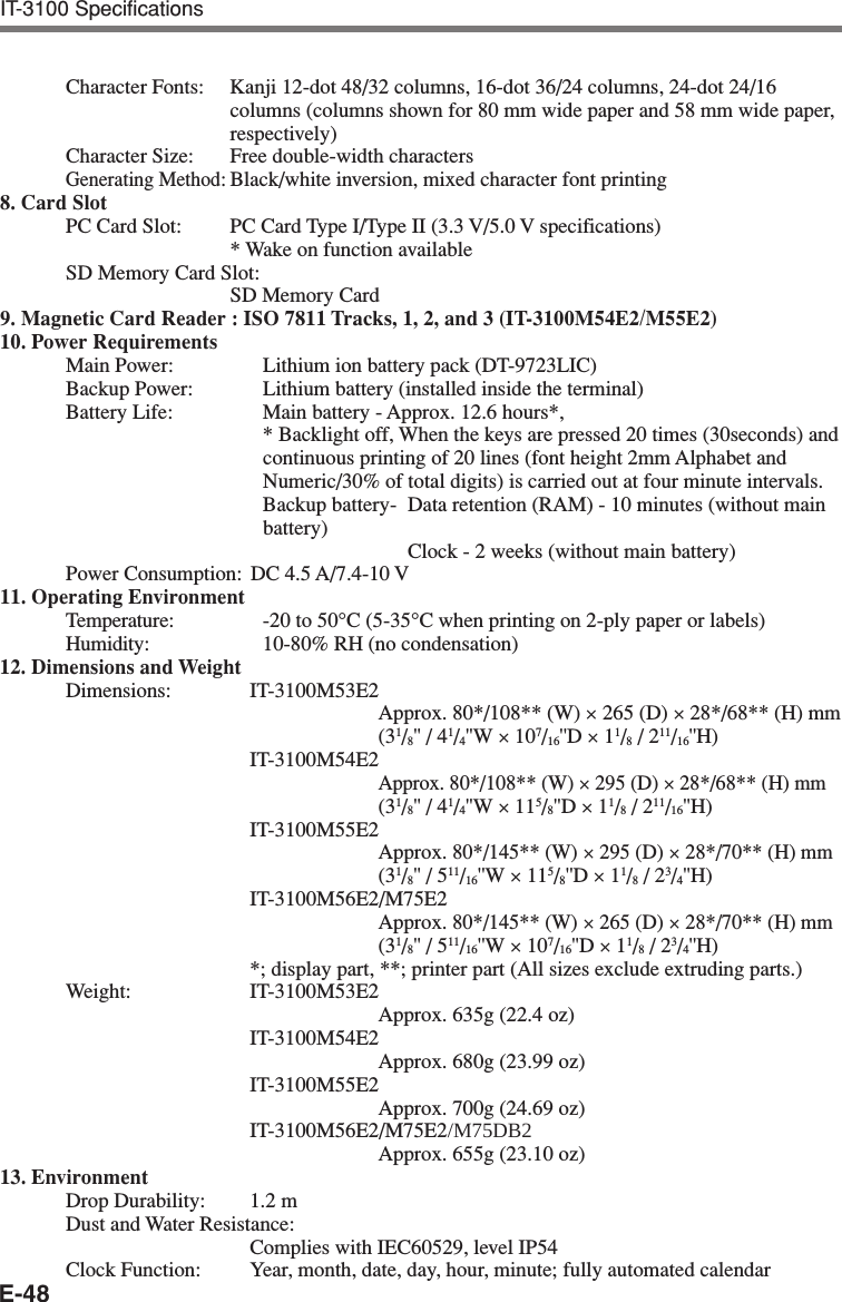 E-48Character Fonts: Kanji 12-dot 48/32 columns, 16-dot 36/24 columns, 24-dot 24/16columns (columns shown for 80 mm wide paper and 58 mm wide paper,respectively)Character Size: Free double-width charactersGenerating Method:Black/white inversion, mixed character font printing8. Card SlotPC Card Slot: PC Card Type I/Type II (3.3 V/5.0 V specifications)* Wake on function availableSD Memory Card Slot:SD Memory Card9. Magnetic Card Reader : ISO 7811 Tracks, 1, 2, and 3 (IT-3100M54E2/M55E2)10. Power RequirementsMain Power: Lithium ion battery pack (DT-9723LIC)Backup Power: Lithium battery (installed inside the terminal)Battery Life: Main battery - Approx. 12.6 hours*,* Backlight off, When the keys are pressed 20 times (30seconds) andcontinuous printing of 20 lines (font height 2mm Alphabet andNumeric/30% of total digits) is carried out at four minute intervals.Backup battery- Data retention (RAM) - 10 minutes (without mainbattery)Clock - 2 weeks (without main battery)Power Consumption: DC 4.5 A/7.4-10 V11. Operating EnvironmentTemperature: -20 to 50°C (5-35°C when printing on 2-ply paper or labels)Humidity: 10-80% RH (no condensation)12. Dimensions and WeightDimensions: IT-3100M53E2Approx. 80*/108** (W) × 265 (D) × 28*/68** (H) mm(31/8&apos;&apos; / 41/4&apos;&apos;W × 107/16&apos;&apos;D × 11/8 / 211/16&apos;&apos;H)IT-3100M54E2Approx. 80*/108** (W) × 295 (D) × 28*/68** (H) mm(31/8&apos;&apos; / 41/4&apos;&apos;W × 115/8&apos;&apos;D × 11/8 / 211/16&apos;&apos;H)IT-3100M55E2Approx. 80*/145** (W) × 295 (D) × 28*/70** (H) mm(31/8&apos;&apos; / 511/16&apos;&apos;W × 115/8&apos;&apos;D × 11/8 / 23/4&apos;&apos;H)IT-3100M56E2/M75E2Approx. 80*/145** (W) × 265 (D) × 28*/70** (H) mm(31/8&apos;&apos; / 511/16&apos;&apos;W × 107/16&apos;&apos;D × 11/8 / 23/4&apos;&apos;H)*; display part, **; printer part (All sizes exclude extruding parts.)Weight: IT-3100M53E2Approx. 635g (22.4 oz)IT-3100M54E2Approx. 680g (23.99 oz)IT-3100M55E2Approx. 700g (24.69 oz)IT-3100M56E2/M75E2/M75DB2Approx. 655g (23.10 oz)13. EnvironmentDrop Durability: 1.2 mDust and Water Resistance:Complies with IEC60529, level IP54Clock Function: Year, month, date, day, hour, minute; fully automated calendarIT-3100 Specifications