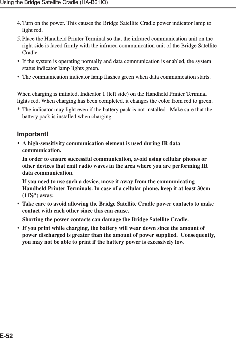 E-52Using the Bridge Satellite Cradle (HA-B61IO)4. Turn on the power. This causes the Bridge Satellite Cradle power indicator lamp tolight red.5. Place the Handheld Printer Terminal so that the infrared communication unit on theright side is faced firmly with the infrared communication unit of the Bridge SatelliteCradle.•If the system is operating normally and data communication is enabled, the systemstatus indicator lamp lights green.•The communication indicator lamp flashes green when data communication starts.When charging is initiated, Indicator 1 (left side) on the Handheld Printer Terminallights red. When charging has been completed, it changes the color from red to green.*The indicator may light even if the battery pack is not installed.  Make sure that thebattery pack is installed when charging.Important!•A high-sensitivity communication element is used during IR datacommunication.In order to ensure successful communication, avoid using cellular phones orother devices that emit radio waves in the area where you are performing IRdata communication.If you need to use such a device, move it away from the communicatingHandheld Printer Terminals. In case of a cellular phone, keep it at least 30cm(1177777⁄⁄⁄⁄⁄88888&quot;) away.•Take care to avoid allowing the Bridge Satellite Cradle power contacts to makecontact with each other since this can cause.Shorting the power contacts can damage the Bridge Satellite Cradle.•If you print while charging, the battery will wear down since the amount ofpower discharged is greater than the amount of power supplied.  Consequently,you may not be able to print if the battery power is excessively low.
