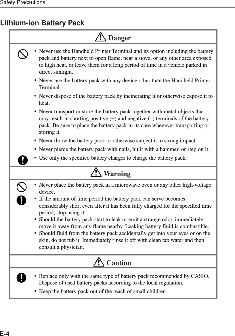 E-4Safety PrecautionsLithium-ion Battery PackDanger•Never use the Handheld Printer Terminal and its option including the batterypack and battery next to open flame, near a stove, or any other area exposedto high heat, or leave them for a long period of time in a vehicle parked indirect sunlight.•Never use the battery pack with any device other than the Handheld PrinterTerminal.•Never dispose of the battery pack by incinerating it or otherwise expose it toheat.•Never transport or store the battery pack together with metal objects thatmay result in shorting positive (+) and negative (–) terminals of the batterypack. Be sure to place the battery pack in its case whenever transporting orstoring it.•Never throw the battery pack or otherwise subject it to strong impact.•Never pierce the battery pack with nails, hit it with a hammer, or step on it.•Use only the specified battery charger to charge the battery pack.Warning•Never place the battery pack in a microwave oven or any other high-voltagedevice.•If the amount of time period the battery pack can serve becomesconsiderably short even after it has been fully charged for the specified timeperiod, stop using it.•Should the battery pack start to leak or emit a strange odor, immediatelymove it away from any flame nearby. Leaking battery fluid is combustible.•Should fluid from the battery pack accidentally get into your eyes or on theskin, do not rub it. Immediately rinse it off with clean tap water and thenconsult a physician.Caution•Replace only with the same type of battery pack recommended by CASIO.Dispose of used battery packs according to the local regulation.•Keep the battery pack out of the reach of small children.