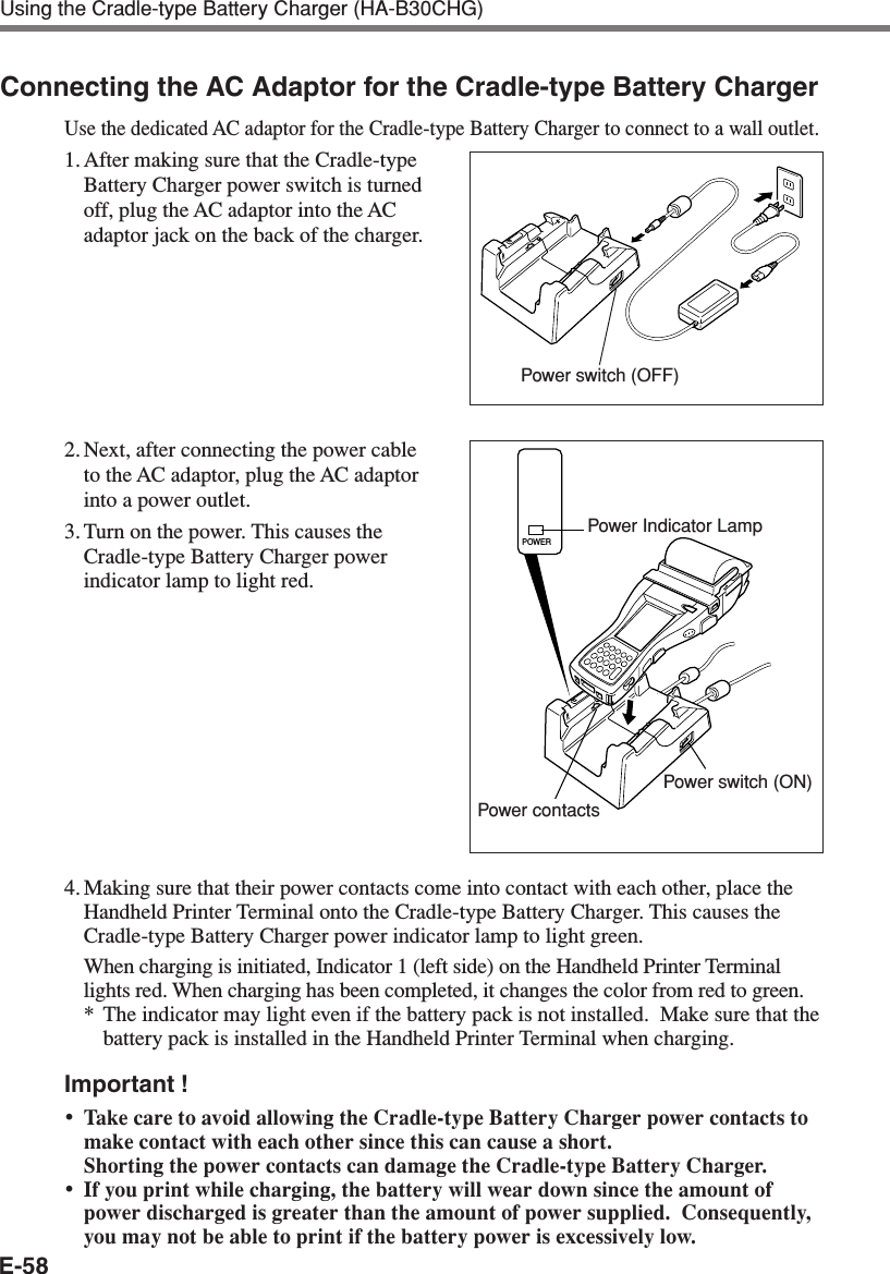 E-58Using the Cradle-type Battery Charger (HA-B30CHG)Connecting the AC Adaptor for the Cradle-type Battery ChargerUse the dedicated AC adaptor for the Cradle-type Battery Charger to connect to a wall outlet.1. After making sure that the Cradle-typeBattery Charger power switch is turnedoff, plug the AC adaptor into the ACadaptor jack on the back of the charger.2. Next, after connecting the power cableto the AC adaptor, plug the AC adaptorinto a power outlet.3. Turn on the power. This causes theCradle-type Battery Charger powerindicator lamp to light red.4. Making sure that their power contacts come into contact with each other, place theHandheld Printer Terminal onto the Cradle-type Battery Charger. This causes theCradle-type Battery Charger power indicator lamp to light green.When charging is initiated, Indicator 1 (left side) on the Handheld Printer Terminallights red. When charging has been completed, it changes the color from red to green.*The indicator may light even if the battery pack is not installed.  Make sure that thebattery pack is installed in the Handheld Printer Terminal when charging.Important !•Take care to avoid allowing the Cradle-type Battery Charger power contacts tomake contact with each other since this can cause a short.Shorting the power contacts can damage the Cradle-type Battery Charger.•If you print while charging, the battery will wear down since the amount ofpower discharged is greater than the amount of power supplied.  Consequently,you may not be able to print if the battery power is excessively low.Power Indicator LampPower switch (ON)Power contactsPower switch (OFF)POWER