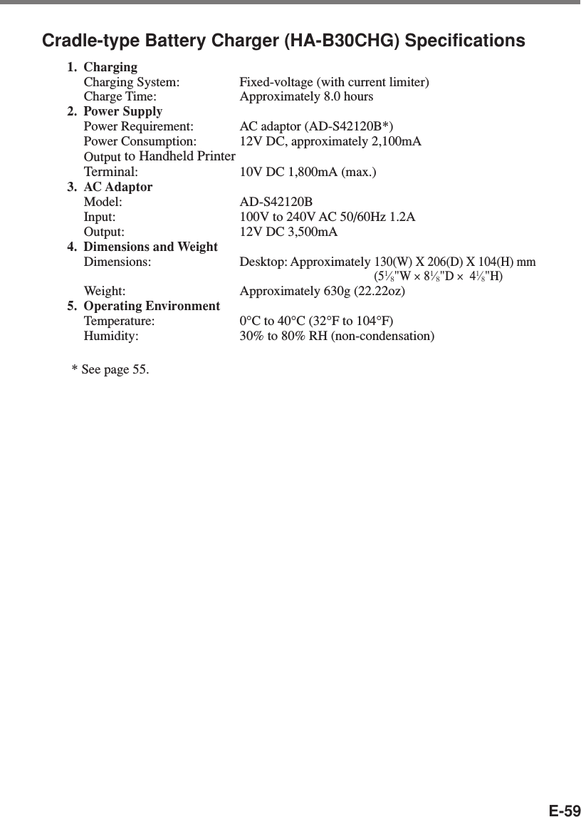E-59Cradle-type Battery Charger (HA-B30CHG) Specifications1. ChargingCharging System: Fixed-voltage (with current limiter)Charge Time: Approximately 8.0 hours2. Power SupplyPower Requirement: AC adaptor (AD-S42120B*)Power Consumption: 12V DC, approximately 2,100mAOutput to Handheld PrinterTerminal:10V DC 1,800mA (max.)3. AC AdaptorModel: AD-S42120BInput: 100V to 240V AC 50/60Hz 1.2AOutput: 12V DC 3,500mA4. Dimensions and WeightDimensions: Desktop: Approximately 130(W) X 206(D) X 104(H) mm(51⁄8&quot;W × 81⁄8&quot;D ×  41⁄8&quot;H)Weight: Approximately 630g (22.22oz)5. Operating EnvironmentTemperature: 0°C to 40°C (32°F to 104°F)Humidity: 30% to 80% RH (non-condensation)* See page 55.