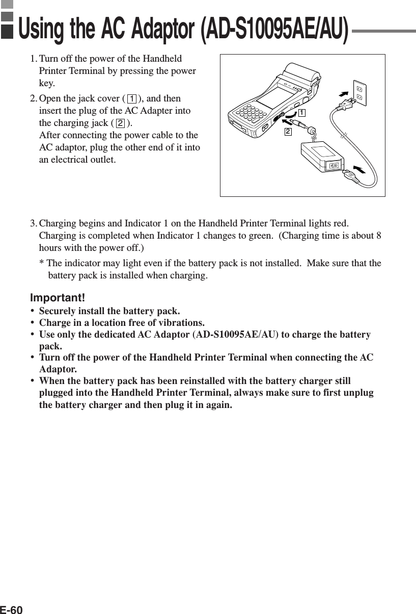 E-601. Turn off the power of the HandheldPrinter Terminal by pressing the powerkey.2. Open the jack cover (     ), and theninsert the plug of the AC Adapter intothe charging jack (     ).After connecting the power cable to theAC adaptor, plug the other end of it intoan electrical outlet.3. Charging begins and Indicator 1 on the Handheld Printer Terminal lights red.Charging is completed when Indicator 1 changes to green.  (Charging time is about 8hours with the power off.)* The indicator may light even if the battery pack is not installed.  Make sure that thebattery pack is installed when charging.Important!•Securely install the battery pack.•Charge in a location free of vibrations.•Use only the dedicated AC Adaptor (AD-S10095AE/AU) to charge the batterypack.•Turn off the power of the Handheld Printer Terminal when connecting the ACAdaptor.•When the battery pack has been reinstalled with the battery charger stillplugged into the Handheld Printer Terminal, always make sure to first unplugthe battery charger and then plug it in again.Using the AC Adaptor (AD-S10095AE/AU)1212