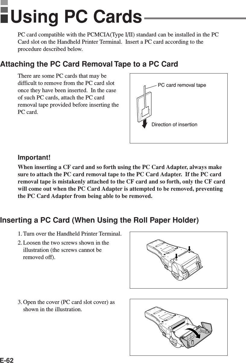 E-62PC card compatible with the PCMCIA(Type I/II) standard can be installed in the PCCard slot on the Handheld Printer Terminal.  Insert a PC card according to theprocedure described below.Attaching the PC Card Removal Tape to a PC CardThere are some PC cards that may bedifficult to remove from the PC card slotonce they have been inserted.  In the caseof such PC cards, attach the PC cardremoval tape provided before inserting thePC card.Important!When inserting a CF card and so forth using the PC Card Adapter, always makesure to attach the PC card removal tape to the PC Card Adapter.  If the PC cardremoval tape is mistakenly attached to the CF card and so forth, only the CF cardwill come out when the PC Card Adapter is attempted to be removed, preventingthe PC Card Adapter from being able to be removed.Inserting a PC Card (When Using the Roll Paper Holder)1. Turn over the Handheld Printer Terminal.2. Loosen the two screws shown in theillustration (the screws cannot beremoved off).3. Open the cover (PC card slot cover) asshown in the illustration.Using PC CardsDirection of insertionPC card removal tape