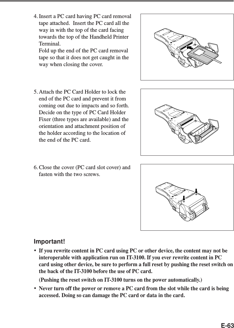 E-634. Insert a PC card having PC card removaltape attached.  Insert the PC card all theway in with the top of the card facingtowards the top of the Handheld PrinterTerminal.Fold up the end of the PC card removaltape so that it does not get caught in theway when closing the cover.5. Attach the PC Card Holder to lock theend of the PC card and prevent it fromcoming out due to impacts and so forth.Decide on the type of PC Card HolderFixer (three types are available) and theorientation and attachment position ofthe holder according to the location ofthe end of the PC card.6. Close the cover (PC card slot cover) andfasten with the two screws.Important!•If you rewrite content in PC card using PC or other device, the content may not beinteroperable with application run on IT-3100. If you ever rewrite content in PCcard using other device, be sure to perform a full reset by pushing the reset switch onthe back of the IT-3100 before the use of PC card.(Pushing the reset switch on IT-3100 turns on the power automatically.)•Never turn off the power or remove a PC card from the slot while the card is beingaccessed. Doing so can damage the PC card or data in the card.