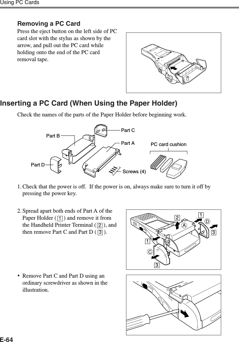 E-64Using PC CardsRemoving a PC CardPress the eject button on the left side of PCcard slot with the stylus as shown by thearrow, and pull out the PC card whileholding onto the end of the PC cardremoval tape.Inserting a PC Card (When Using the Paper Holder)Check the names of the parts of the Paper Holder before beginning work.1. Check that the power is off.  If the power is on, always make sure to turn it off bypressing the power key.2. Spread apart both ends of Part A of thePaper Holder (     ) and remove it fromthe Handheld Printer Terminal (     ), andthen remove Part C and Part D (     ).•Remove Part C and Part D using anordinary screwdriver as shown in theillustration.Part BPart DPart CPart AScrews (4)PC card cushionCDA11233123