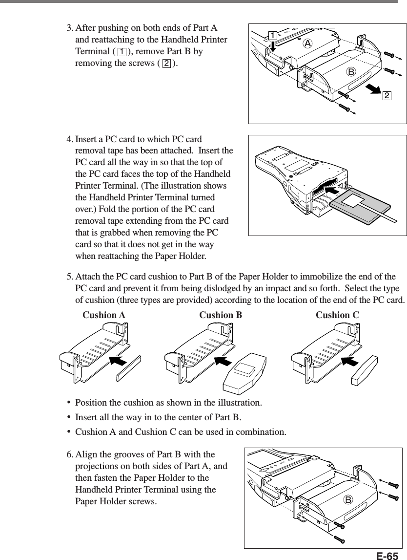 E-653. After pushing on both ends of Part Aand reattaching to the Handheld PrinterTerminal (     ), remove Part B byremoving the screws (     ).4.Insert a PC card to which PC cardremoval tape has been attached.  Insert thePC card all the way in so that the top ofthe PC card faces the top of the HandheldPrinter Terminal. (The illustration showsthe Handheld Printer Terminal turnedover.) Fold the portion of the PC cardremoval tape extending from the PC cardthat is grabbed when removing the PCcard so that it does not get in the waywhen reattaching the Paper Holder.5.Attach the PC card cushion to Part B of the Paper Holder to immobilize the end of thePC card and prevent it from being dislodged by an impact and so forth.  Select the typeof cushion (three types are provided) according to the location of the end of the PC card.•Position the cushion as shown in the illustration.•Insert all the way in to the center of Part B.•Cushion A and Cushion C can be used in combination.6. Align the grooves of Part B with theprojections on both sides of Part A, andthen fasten the Paper Holder to theHandheld Printer Terminal using thePaper Holder screws.1212Cushion A Cushion B Cushion C