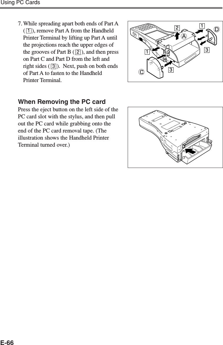 E-667. While spreading apart both ends of Part A(     ), remove Part A from the HandheldPrinter Terminal by lifting up Part A untilthe projections reach the upper edges ofthe grooves of Part B (     ), and then presson Part C and Part D from the left andright sides (     ).  Next, push on both endsof Part A to fasten to the HandheldPrinter Terminal.When Removing the PC cardPress the eject button on the left side of thePC card slot with the stylus, and then pullout the PC card while grabbing onto theend of the PC card removal tape. (Theillustration shows the Handheld PrinterTerminal turned over.)11233123Using PC Cards