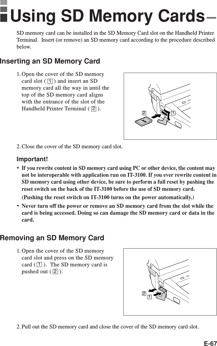 E-6712SD memory card can be installed in the SD Memory Card slot on the Handheld PrinterTerminal.  Insert (or remove) an SD memory card according to the procedure describedbelow.Inserting an SD Memory Card1. Open the cover of the SD memorycard slot (     ) and insert an SDmemory card all the way in until thetop of the SD memory card alignswith the entrance of the slot of theHandheld Printer Terminal (     ).2. Close the cover of the SD memory card slot.Important!•If you rewrite content in SD memory card using PC or other device, the content maynot be interoperable with application run on IT-3100. If you ever rewrite content inSD memory card using other device, be sure to perform a full reset by pushing thereset switch on the back of the IT-3100 before the use of SD memory card.(Pushing the reset switch on IT-3100 turns on the power automatically.)•Never turn off the power or remove an SD memory card from the slot while thecard is being accessed. Doing so can damage the SD memory card or data in thecard.Removing an SD Memory Card1. Open the cover of the SD memorycard slot and press on the SD memorycard (     ).  The SD memory card ispushed out (     ).2. Pull out the SD memory card and close the cover of the SD memory card slot.12Using SD Memory Cards1221