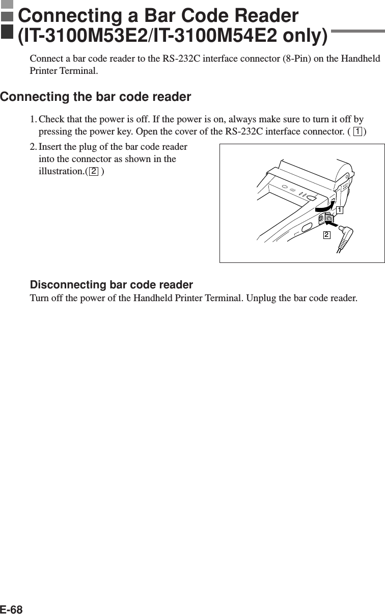 E-68Connect a bar code reader to the RS-232C interface connector (8-Pin) on the HandheldPrinter Terminal.Connecting the bar code reader1. Check that the power is off. If the power is on, always make sure to turn it off bypressing the power key. Open the cover of the RS-232C interface connector. (     )2. Insert the plug of the bar code readerinto the connector as shown in theillustration.(     )Disconnecting bar code readerTurn off the power of the Handheld Printer Terminal. Unplug the bar code reader.12Connecting a Bar Code Reader(IT-3100M53E2/IT-3100M54E2 only)12