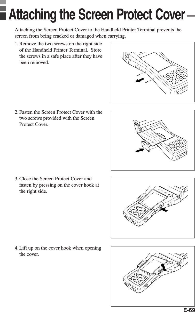 E-69Attaching the Screen Protect Cover to the Handheld Printer Terminal prevents thescreen from being cracked or damaged when carrying.1. Remove the two screws on the right sideof the Handheld Printer Terminal.  Storethe screws in a safe place after they havebeen removed.2. Fasten the Screen Protect Cover with thetwo screws provided with the ScreenProtect Cover.3. Close the Screen Protect Cover andfasten by pressing on the cover hook atthe right side.4. Lift up on the cover hook when openingthe cover.Attaching the Screen Protect Cover