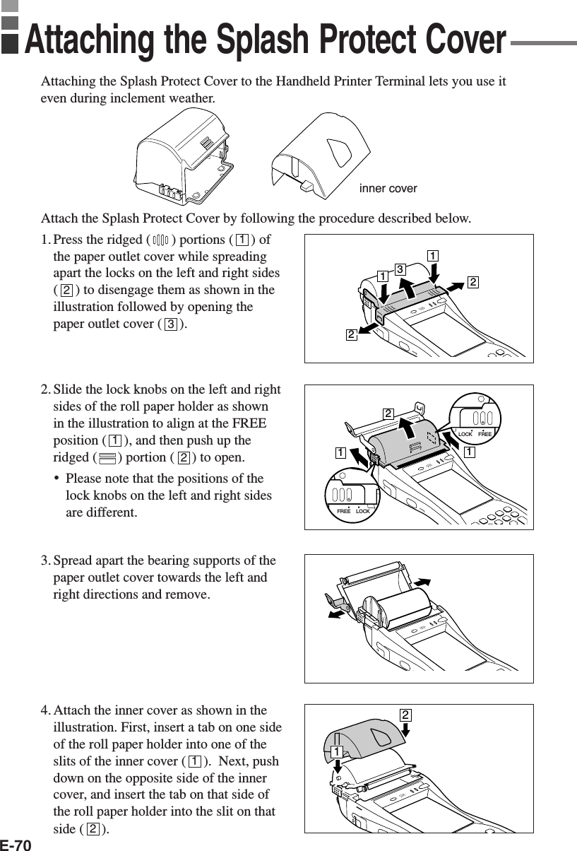 E-70Attaching the Splash Protect Cover to the Handheld Printer Terminal lets you use iteven during inclement weather.Attach the Splash Protect Cover by following the procedure described below.1. Press the ridged ( ) portions (     ) ofthe paper outlet cover while spreadingapart the locks on the left and right sides(     ) to disengage them as shown in theillustration followed by opening thepaper outlet cover (     ).2. Slide the lock knobs on the left and rightsides of the roll paper holder as shownin the illustration to align at the FREEposition (     ), and then push up theridged ( ) portion (     ) to open.•Please note that the positions of thelock knobs on the left and right sidesare different.3. Spread apart the bearing supports of thepaper outlet cover towards the left andright directions and remove.4. Attach the inner cover as shown in theillustration. First, insert a tab on one sideof the roll paper holder into one of theslits of the inner cover (     ).  Next, pushdown on the opposite side of the innercover, and insert the tab on that side ofthe roll paper holder into the slit on thatside (     ).Attaching the Splash Protect Coverinner cover123121213221121LOCK FREELOCKFREE12