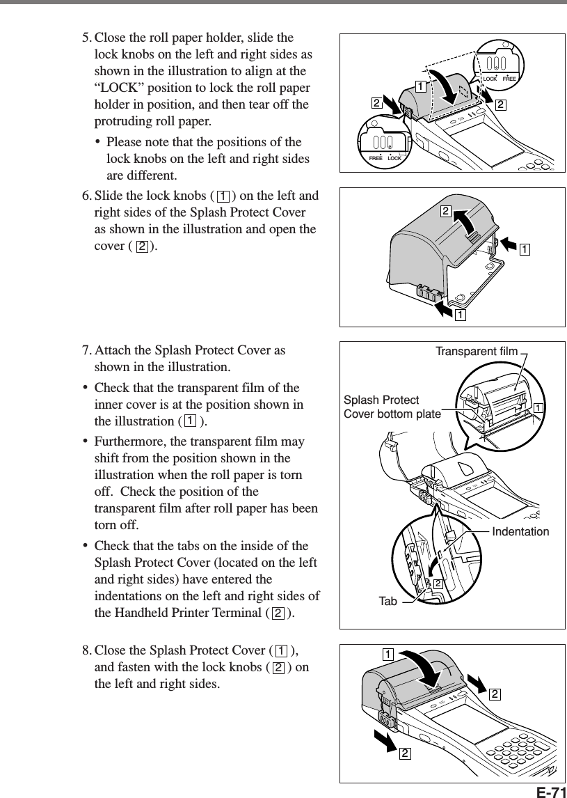 E-715. Close the roll paper holder, slide thelock knobs on the left and right sides asshown in the illustration to align at the“LOCK” position to lock the roll paperholder in position, and then tear off theprotruding roll paper.•Please note that the positions of thelock knobs on the left and right sidesare different.6. Slide the lock knobs (     ) on the left andright sides of the Splash Protect Coveras shown in the illustration and open thecover (     ).7. Attach the Splash Protect Cover asshown in the illustration.•Check that the transparent film of theinner cover is at the position shown inthe illustration (     ).•Furthermore, the transparent film mayshift from the position shown in theillustration when the roll paper is tornoff.  Check the position of thetransparent film after roll paper has beentorn off.•Check that the tabs on the inside of theSplash Protect Cover (located on the leftand right sides) have entered theindentations on the left and right sides ofthe Handheld Printer Terminal (     ).8. Close the Splash Protect Cover (     ),and fasten with the lock knobs (     ) onthe left and right sides.LOCK FREE212LOCKFREE121212Transparent filmTa bIndentationSplash ProtectCover bottom plate11222121