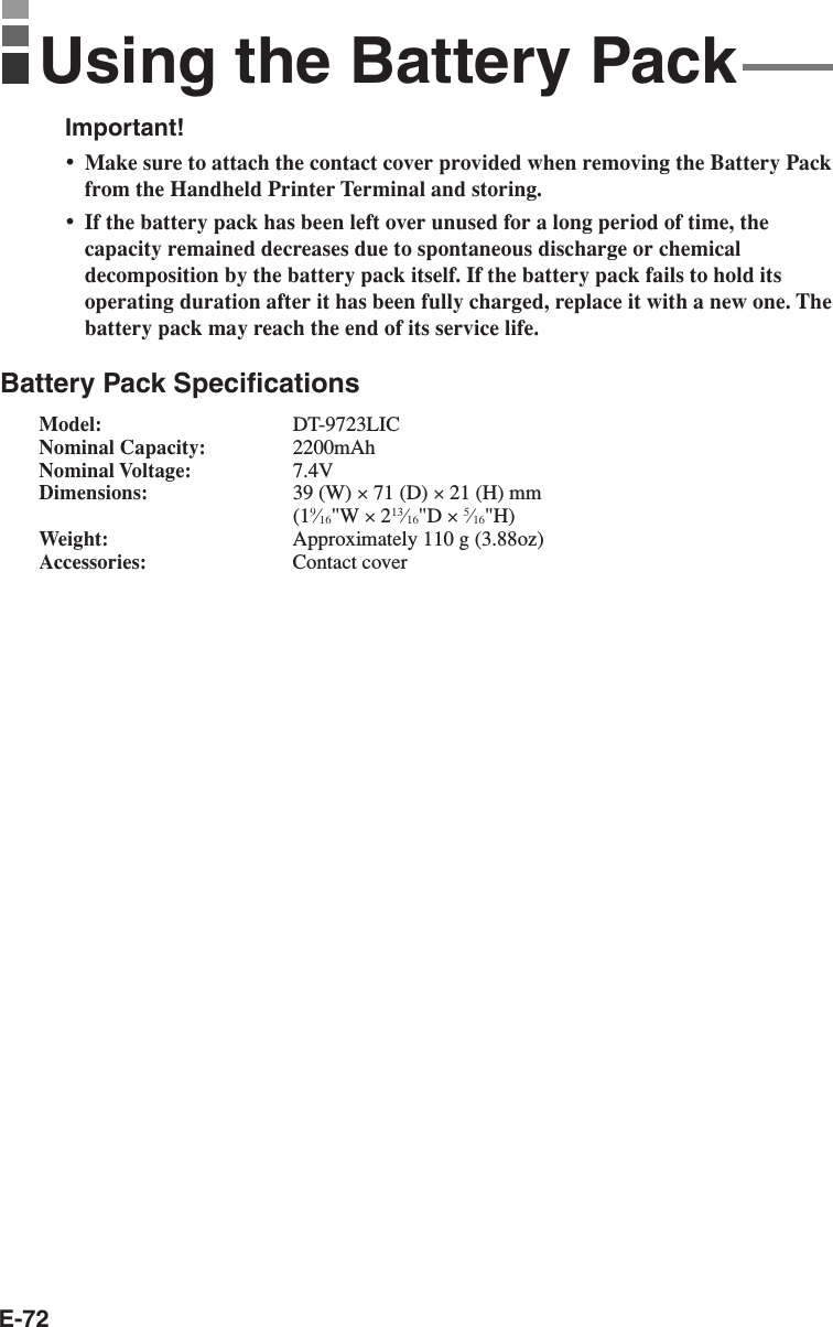 E-72Important!•Make sure to attach the contact cover provided when removing the Battery Packfrom the Handheld Printer Terminal and storing.•If the battery pack has been left over unused for a long period of time, thecapacity remained decreases due to spontaneous discharge or chemicaldecomposition by the battery pack itself. If the battery pack fails to hold itsoperating duration after it has been fully charged, replace it with a new one. Thebattery pack may reach the end of its service life.Battery Pack SpecificationsModel: DT-9723LICNominal Capacity: 2200mAhNominal Voltage: 7.4VDimensions: 39 (W) × 71 (D) × 21 (H) mm(19⁄16&quot;W × 213⁄16&quot;D × 5⁄16&quot;H)Weight: Approximately 110 g (3.88oz)Accessories: Contact coverUsing the Battery Pack