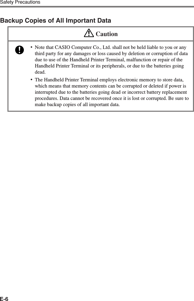 E-6Safety PrecautionsBackup Copies of All Important DataCaution•Note that CASIO Computer Co., Ltd. shall not be held liable to you or anythird party for any damages or loss caused by deletion or corruption of datadue to use of the Handheld Printer Terminal, malfunction or repair of theHandheld Printer Terminal or its peripherals, or due to the batteries goingdead.•The Handheld Printer Terminal employs electronic memory to store data,which means that memory contents can be corrupted or deleted if power isinterrupted due to the batteries going dead or incorrect battery replacementprocedures. Data cannot be recovered once it is lost or corrupted. Be sure tomake backup copies of all important data.