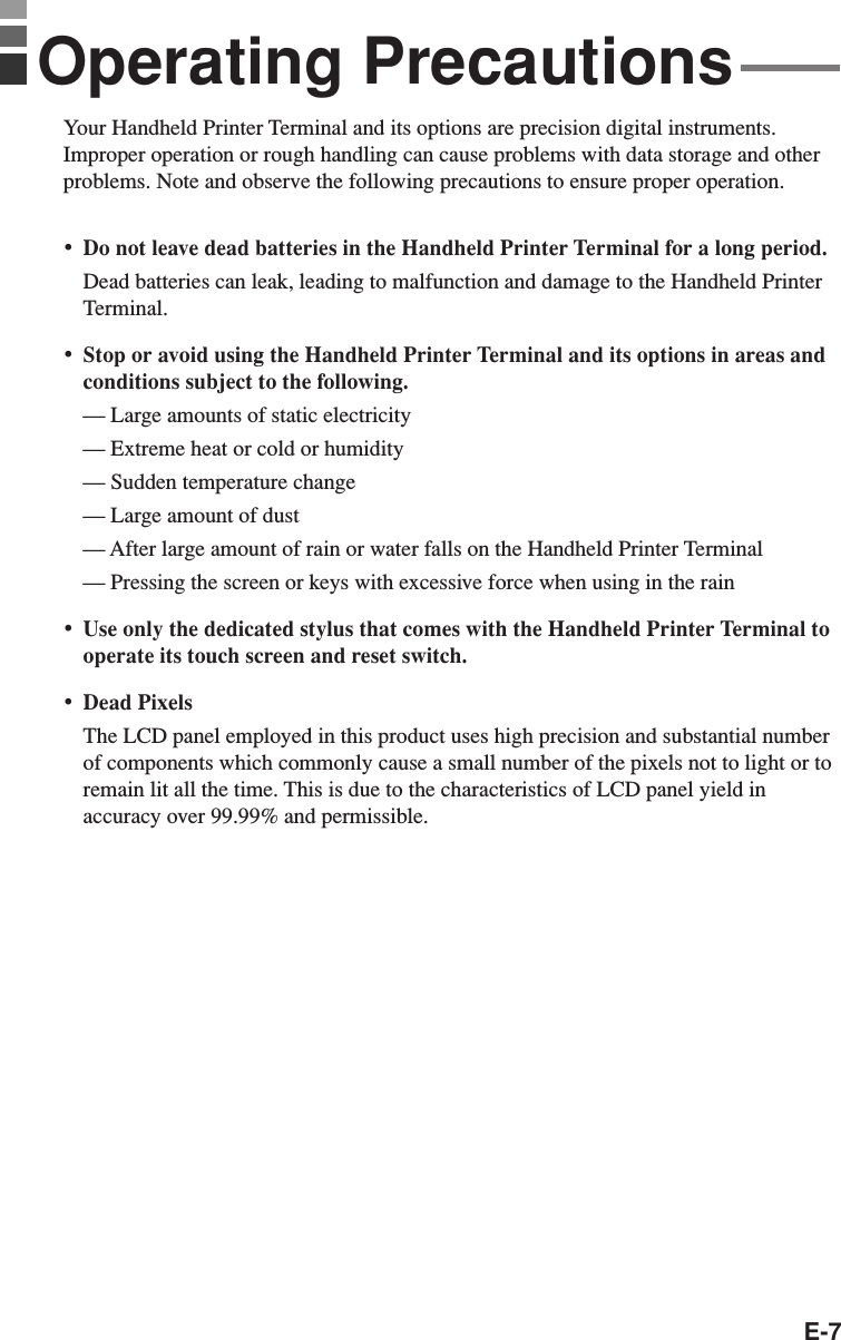 E-7Your Handheld Printer Terminal and its options are precision digital instruments.Improper operation or rough handling can cause problems with data storage and otherproblems. Note and observe the following precautions to ensure proper operation.•Do not leave dead batteries in the Handheld Printer Terminal for a long period.Dead batteries can leak, leading to malfunction and damage to the Handheld PrinterTerminal.•Stop or avoid using the Handheld Printer Terminal and its options in areas andconditions subject to the following.— Large amounts of static electricity— Extreme heat or cold or humidity— Sudden temperature change— Large amount of dust— After large amount of rain or water falls on the Handheld Printer Terminal— Pressing the screen or keys with excessive force when using in the rain•Use only the dedicated stylus that comes with the Handheld Printer Terminal tooperate its touch screen and reset switch.•Dead PixelsThe LCD panel employed in this product uses high precision and substantial numberof components which commonly cause a small number of the pixels not to light or toremain lit all the time. This is due to the characteristics of LCD panel yield inaccuracy over 99.99% and permissible.Operating Precautions