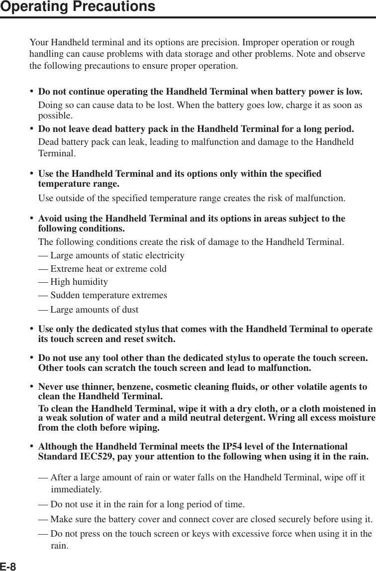 E-8Operating PrecautionsYour Handheld terminal and its options are precision. Improper operation or roughhandling can cause problems with data storage and other problems. Note and observethe following precautions to ensure proper operation.•Do not continue operating the Handheld Terminal when battery power is low.Doing so can cause data to be lost. When the battery goes low, charge it as soon aspossible.•Do not leave dead battery pack in the Handheld Terminal for a long period.Dead battery pack can leak, leading to malfunction and damage to the HandheldTerminal.•Use the Handheld Terminal and its options only within the specifiedtemperature range.Use outside of the specified temperature range creates the risk of malfunction.•Avoid using the Handheld Terminal and its options in areas subject to thefollowing conditions.The following conditions create the risk of damage to the Handheld Terminal.— Large amounts of static electricity— Extreme heat or extreme cold— High humidity— Sudden temperature extremes— Large amounts of dust•Use only the dedicated stylus that comes with the Handheld Terminal to operateits touch screen and reset switch.•Do not use any tool other than the dedicated stylus to operate the touch screen.Other tools can scratch the touch screen and lead to malfunction.•Never use thinner, benzene, cosmetic cleaning fluids, or other volatile agents toclean the Handheld Terminal.To clean the Handheld Terminal, wipe it with a dry cloth, or a cloth moistened ina weak solution of water and a mild neutral detergent. Wring all excess moisturefrom the cloth before wiping.•Although the Handheld Terminal meets the IP54 level of the InternationalStandard IEC529, pay your attention to the following when using it in the rain.— After a large amount of rain or water falls on the Handheld Terminal, wipe off itimmediately.— Do not use it in the rain for a long period of time.— Make sure the battery cover and connect cover are closed securely before using it.— Do not press on the touch screen or keys with excessive force when using it in therain.