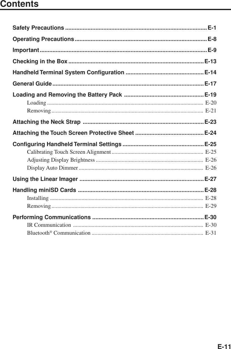 E-11ContentsSafety Precautions .........................................................................................E-1Operating Precautions...................................................................................E-8Important.........................................................................................................E-9Checking in the Box .....................................................................................E-13Handheld Terminal System Configuration .................................................E-14General Guide...............................................................................................E-17Loading and Removing the Battery Pack ..................................................E-19Loading ............................................................................................................. E-20Removing.......................................................................................................... E-21Attaching the Neck Strap ............................................................................E-23Attaching the Touch Screen Protective Sheet ...........................................E-24Configuring Handheld Terminal Settings ...................................................E-25Calibrating Touch Screen Alignment................................................................ E-25Adjusting Display Brightness ........................................................................... E-26Display Auto Dimmer ....................................................................................... E-26Using the Linear Imager ..............................................................................E-27Handling miniSD Cards ...............................................................................E-28Installing ........................................................................................................... E-28Removing.......................................................................................................... E-29Performing Communications ......................................................................E-30IR Communication ........................................................................................... E-30Bluetooth® Communication .............................................................................. E-31