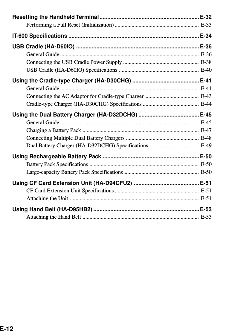 E-12Resetting the Handheld Terminal ................................................................ E-32Performing a Full Reset (Initialization) ............................................................ E-33IT-600 Specifications ....................................................................................E-34USB Cradle (HA-D60IO) ............................................................................... E-36General Guide ................................................................................................... E-36Connecting the USB Cradle Power Supply ...................................................... E-38USB Cradle (HA-D60IO) Specifications ......................................................... E-40Using the Cradle-type Charger (HA-D30CHG) ........................................... E-41General Guide ................................................................................................... E-41Connecting the AC Adaptor for Cradle-type Charger ...................................... E-43Cradle-type Charger (HA-D30CHG) Specifications ........................................ E-44Using the Dual Battery Charger (HA-D32DCHG) ....................................... E-45General Guide ................................................................................................... E-45Charging a Battery Pack ................................................................................... E-47Connecting Multiple Dual Battery Chargers .................................................... E-48Dual Battery Charger (HA-D32DCHG) Specifications ................................... E-49Using Rechargeable Battery Pack ..............................................................E-50Battery Pack Specifications .............................................................................. E-50Large-capacity Battery Pack Specifications ..................................................... E-50Using CF Card Extension Unit (HA-D94CFU2) .......................................... E-51CF Card Extension Unit Specifications ............................................................ E-51Attaching the Unit ............................................................................................ E-51Using Hand Belt (HA-D95HB2) ....................................................................E-53Attaching the Hand Belt ................................................................................... E-53
