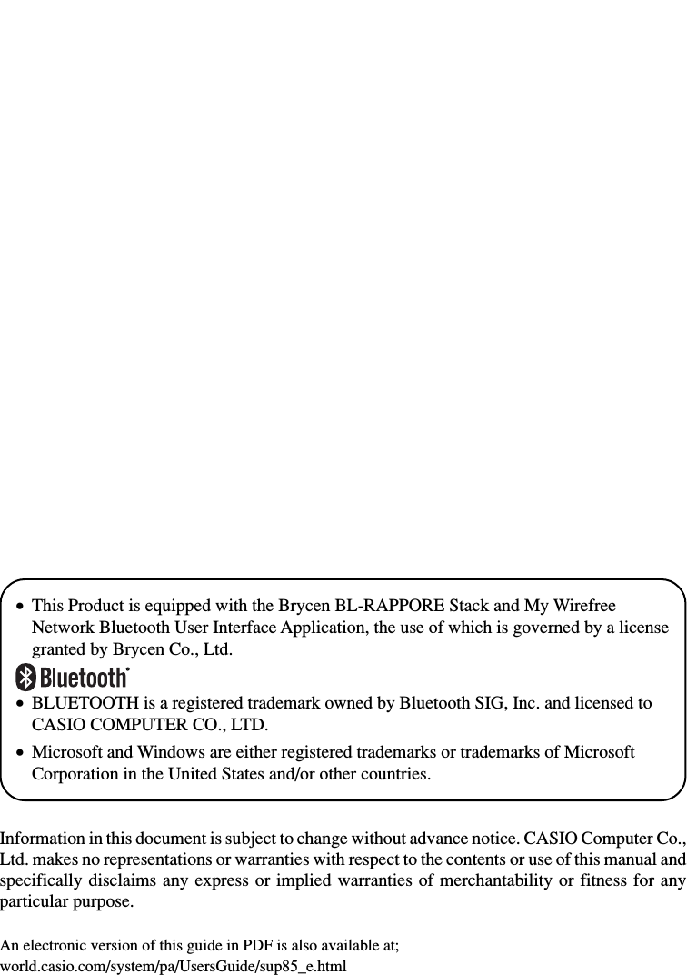 •This Product is equipped with the Brycen BL-RAPPORE Stack and My WirefreeNetwork Bluetooth User Interface Application, the use of which is governed by a licensegranted by Brycen Co., Ltd.•BLUETOOTH is a registered trademark owned by Bluetooth SIG, Inc. and licensed toCASIO COMPUTER CO., LTD.•Microsoft and Windows are either registered trademarks or trademarks of MicrosoftCorporation in the United States and/or other countries.Information in this document is subject to change without advance notice. CASIO Computer Co.,Ltd. makes no representations or warranties with respect to the contents or use of this manual andspecifically disclaims any express or implied warranties of merchantability or fitness for anyparticular purpose.An electronic version of this guide in PDF is also available at;world.casio.com/system/pa/UsersGuide/sup85_e.html