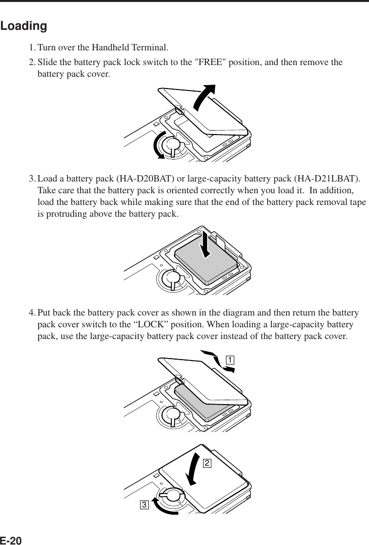E-20Loading1.Turn over the Handheld Terminal.2.Slide the battery pack lock switch to the &quot;FREE&quot; position, and then remove thebattery pack cover.3.Load a battery pack (HA-D20BAT) or large-capacity battery pack (HA-D21LBAT).Take care that the battery pack is oriented correctly when you load it.  In addition,load the battery back while making sure that the end of the battery pack removal tapeis protruding above the battery pack.4.Put back the battery pack cover as shown in the diagram and then return the batterypack cover switch to the “LOCK” position. When loading a large-capacity batterypack, use the large-capacity battery pack cover instead of the battery pack cover.123