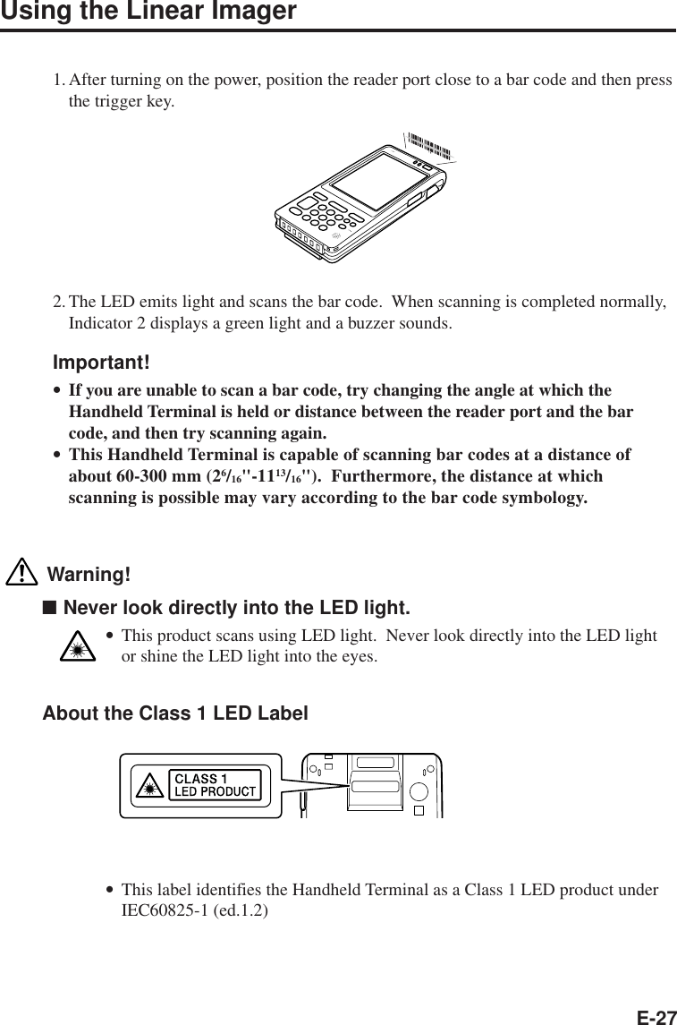 E-27Using the Linear Imager1.After turning on the power, position the reader port close to a bar code and then pressthe trigger key.2.The LED emits light and scans the bar code.  When scanning is completed normally,Indicator 2 displays a green light and a buzzer sounds.Important!•If you are unable to scan a bar code, try changing the angle at which theHandheld Terminal is held or distance between the reader port and the barcode, and then try scanning again.•This Handheld Terminal is capable of scanning bar codes at a distance ofabout 60-300 mm (26/16&quot;-1113/16&quot;).  Furthermore, the distance at whichscanning is possible may vary according to the bar code symbology. Warning!■Never look directly into the LED light.•This product scans using LED light.  Never look directly into the LED lightor shine the LED light into the eyes.About the Class 1 LED Label  •This label identifies the Handheld Terminal as a Class 1 LED product underIEC60825-1 (ed.1.2)