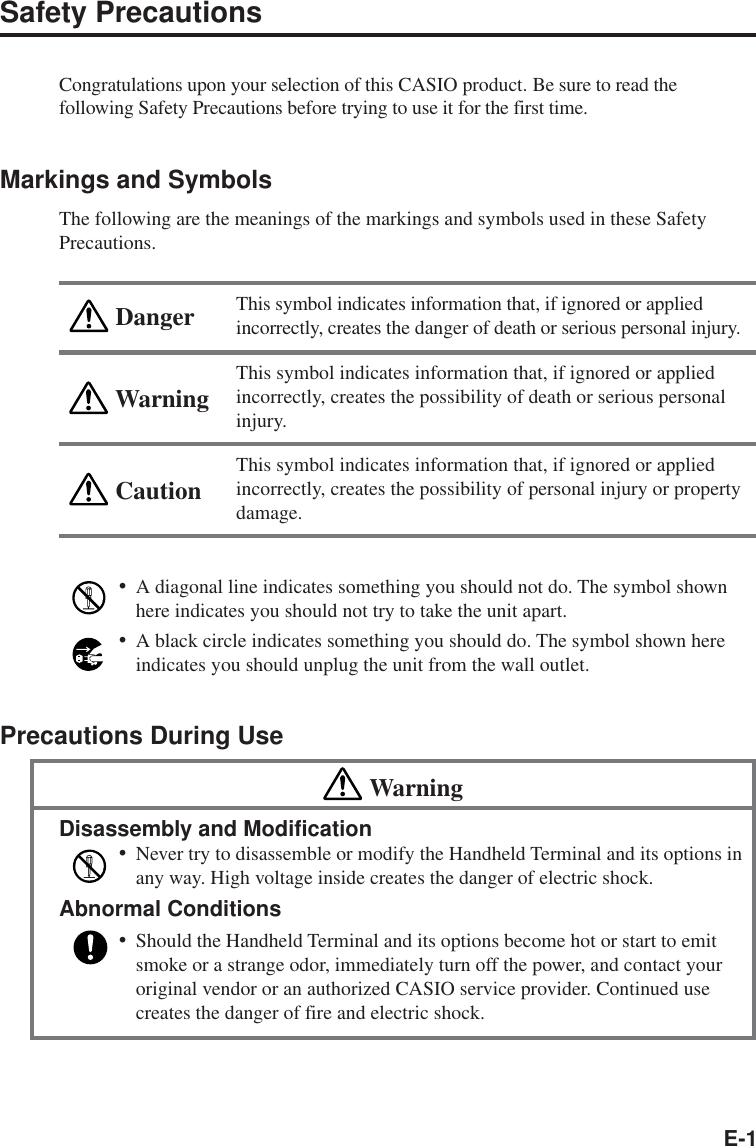 E-1WarningCautionDangerSafety PrecautionsCongratulations upon your selection of this CASIO product. Be sure to read thefollowing Safety Precautions before trying to use it for the first time.Markings and SymbolsThe following are the meanings of the markings and symbols used in these SafetyPrecautions.This symbol indicates information that, if ignored or appliedincorrectly, creates the danger of death or serious personal injury.This symbol indicates information that, if ignored or appliedincorrectly, creates the possibility of death or serious personalinjury.This symbol indicates information that, if ignored or appliedincorrectly, creates the possibility of personal injury or propertydamage.•A diagonal line indicates something you should not do. The symbol shownhere indicates you should not try to take the unit apart.•A black circle indicates something you should do. The symbol shown hereindicates you should unplug the unit from the wall outlet.Precautions During UseWarningDisassembly and Modification•Never try to disassemble or modify the Handheld Terminal and its options inany way. High voltage inside creates the danger of electric shock.Abnormal Conditions•Should the Handheld Terminal and its options become hot or start to emitsmoke or a strange odor, immediately turn off the power, and contact youroriginal vendor or an authorized CASIO service provider. Continued usecreates the danger of fire and electric shock.