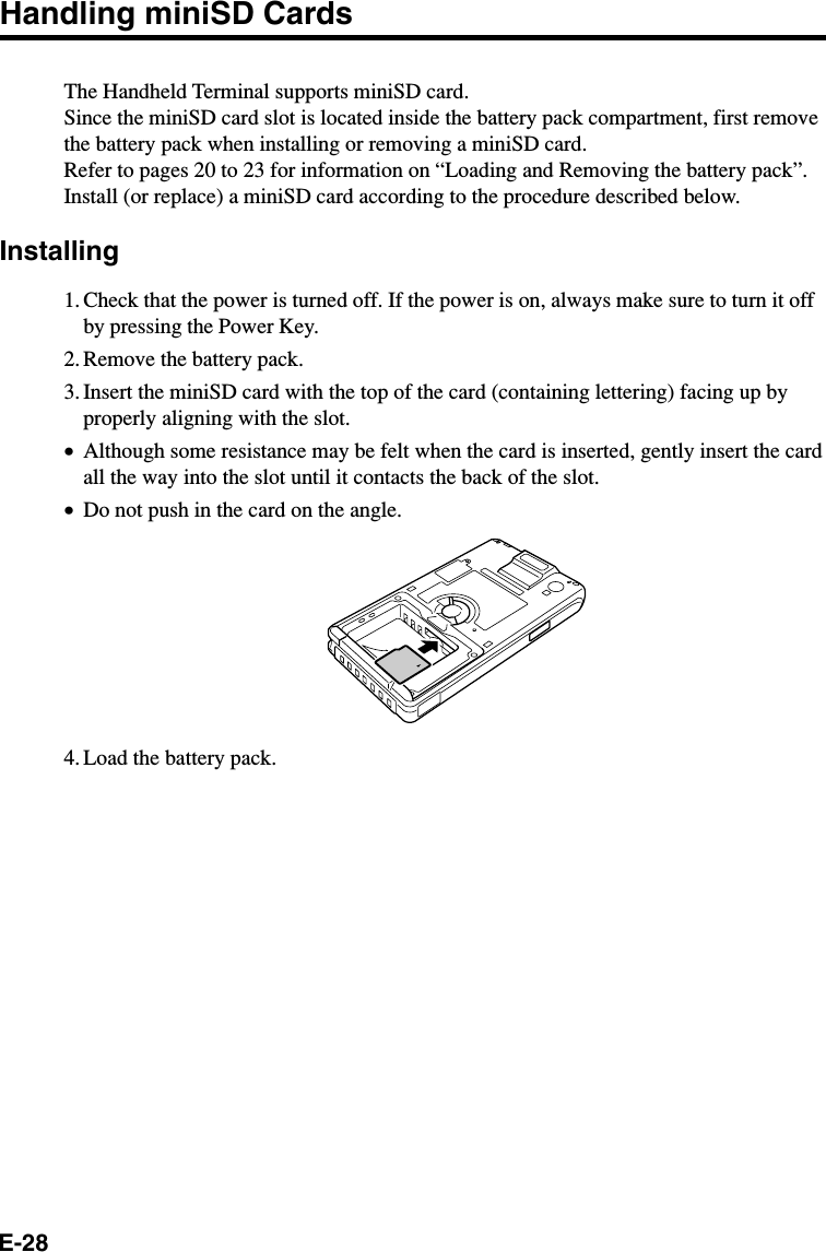 E-28Handling miniSD CardsThe Handheld Terminal supports miniSD card.Since the miniSD card slot is located inside the battery pack compartment, first removethe battery pack when installing or removing a miniSD card.Refer to pages 20 to 23 for information on “Loading and Removing the battery pack”.Install (or replace) a miniSD card according to the procedure described below.Installing1. Check that the power is turned off. If the power is on, always make sure to turn it offby pressing the Power Key.2. Remove the battery pack.3. Insert the miniSD card with the top of the card (containing lettering) facing up byproperly aligning with the slot.•Although some resistance may be felt when the card is inserted, gently insert the cardall the way into the slot until it contacts the back of the slot.•Do not push in the card on the angle.4. Load the battery pack.