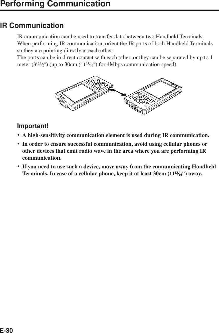 E-30Performing CommunicationIR CommunicationIR communication can be used to transfer data between two Handheld Terminals.When performing IR communication, orient the IR ports of both Handheld Terminalsso they are pointing directly at each other.The ports can be in direct contact with each other, or they can be separated by up to 1meter (3&apos;31Ú2&quot;) (up to 30cm (1113Ú16&quot;) for 4Mbps communication speed).Important!•A high-sensitivity communication element is used during IR communication.•In order to ensure successful communication, avoid using cellular phones orother devices that emit radio wave in the area where you are performing IRcommunication.•If you need to use such a device, move away from the communicating HandheldTerminals. In case of a cellular phone, keep it at least 30cm (111313131313ÚÚÚÚÚ1616161616&quot;) away.