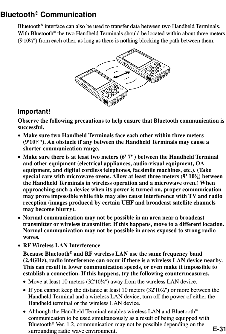 E-31Bluetooth® CommunicationBluetooth® interface can also be used to transfer data between two Handheld Terminals.With Bluetooth® the two Handheld Terminals should be located within about three meters(9&apos;103⁄8&quot;) from each other, as long as there is nothing blocking the path between them.Important!Observe the following precautions to help ensure that Bluetooth communication issuccessful.•Make sure two Handheld Terminals face each other within three meters(9&apos;103⁄8&quot;). An obstacle if any between the Handheld Terminals may cause ashorter communication range.•Make sure there is at least two meters (6&apos; 7&quot;) between the Handheld Terminaland other equipment (electrical appliances, audio-visual equipment, OAequipment, and digital cordless telephones, facsimile machines, etc.). (Takespecial care with microwave ovens. Allow at least three meters (9&apos; 103⁄8) betweenthe Handheld Terminals in wireless operation and a microwave oven.) Whenapproaching such a device when its power is turned on, proper communicationmay prove impossible while this may also cause interference with TV and radioreception (images produced by certain UHF and broadcast satellite channelsmay become blurry).•Normal communication may not be possible in an area near a broadcasttransmitter or wireless transmitter. If this happens, move to a different location.Normal communication may not be possible in areas exposed to strong radiowaves.•RF Wireless LAN InterferenceBecause Bluetooth® and RF wireless LAN use the same frequency band(2.4GHz), radio interference can occur if there is a wireless LAN device nearby.This can result in lower communication speeds, or even make it impossible toestablish a connection. If this happens, try the following countermeasures.•Move at least 10 meters (32&apos;103⁄4&quot;) away from the wireless LAN device.•If you cannot keep the distance at least 10 meters (32&apos;103⁄4&quot;) or more between theHandheld Terminal and a wireless LAN device, turn off the power of either theHandheld terminal or the wireless LAN device.•Although the Handheld Terminal enables wireless LAN and Bluetooth®communication to be used simultaneously as a result of being equipped withBluetooth® Ver. 1.2, communication may not be possible depending on thesurrounding radio wave environment.