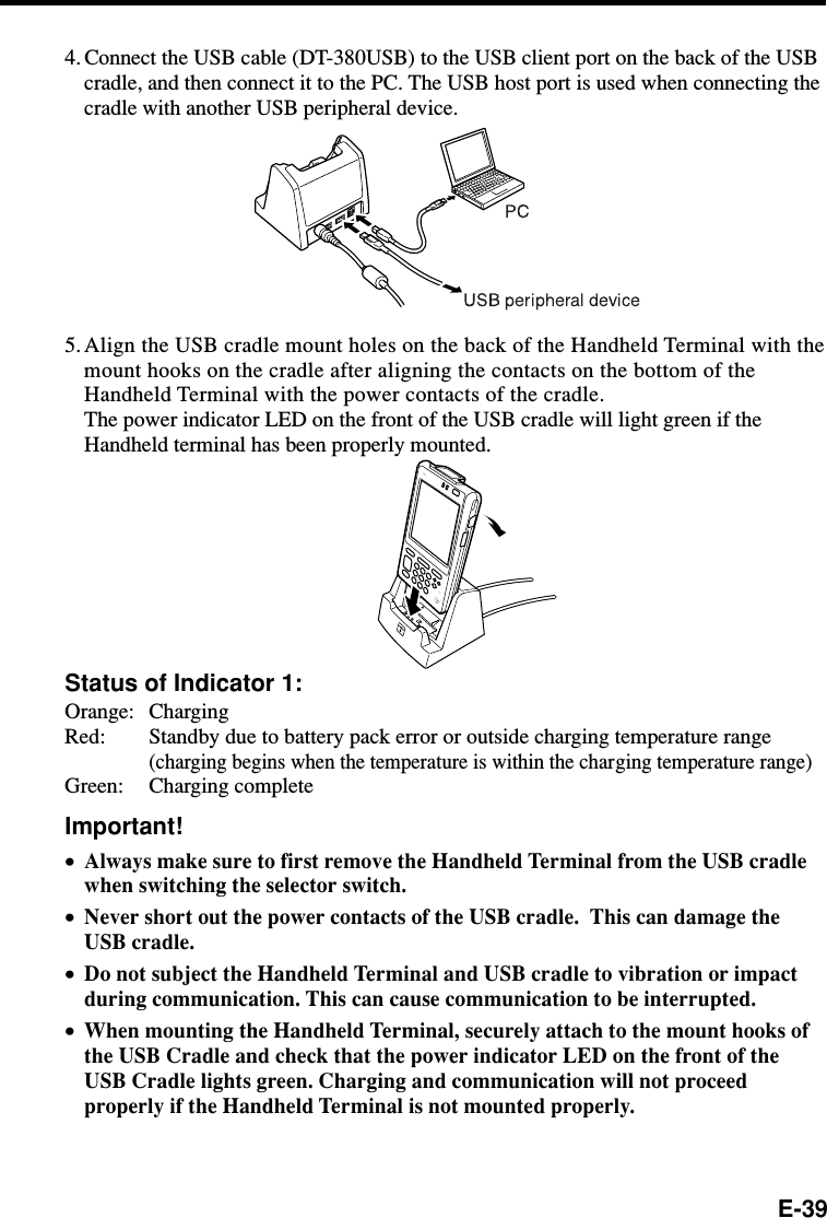 E-394. Connect the USB cable (DT-380USB) to the USB client port on the back of the USBcradle, and then connect it to the PC. The USB host port is used when connecting thecradle with another USB peripheral device.5.Align the USB cradle mount holes on the back of the Handheld Terminal with themount hooks on the cradle after aligning the contacts on the bottom of theHandheld Terminal with the power contacts of the cradle.The power indicator LED on the front of the USB cradle will light green if theHandheld terminal has been properly mounted.Status of Indicator 1:Orange: ChargingRed: Standby due to battery pack error or outside charging temperature range(charging begins when the temperature is within the charging temperature range)Green: Charging completeImportant!•Always make sure to first remove the Handheld Terminal from the USB cradlewhen switching the selector switch.•Never short out the power contacts of the USB cradle.  This can damage theUSB cradle.•Do not subject the Handheld Terminal and USB cradle to vibration or impactduring communication. This can cause communication to be interrupted.•When mounting the Handheld Terminal, securely attach to the mount hooks ofthe USB Cradle and check that the power indicator LED on the front of theUSB Cradle lights green. Charging and communication will not proceedproperly if the Handheld Terminal is not mounted properly.