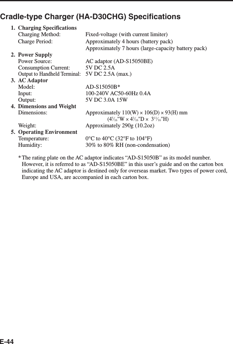 E-44Cradle-type Charger (HA-D30CHG) Specifications1. Charging SpecificationsCharging Method: Fixed-voltage (with current limiter)Charge Period: Approximately 4 hours (battery pack)Approximately 7 hours (large-capacity battery pack)2. Power SupplyPower Source: AC adaptor (AD-S15050BE)Consumption Current: 5V DC 2.5AOutput to Handheld Terminal:5V DC 2.5A (max.)3. AC AdaptorModel: AD-S15050B*Input: 100-240V AC50-60Hz 0.4AOutput: 5V DC 3.0A 15W4. Dimensions and WeightDimensions: Approximately 110(W) × 106(D) × 93(H) mm(45⁄16&quot;W × 43⁄16&quot;D ×  311⁄16&quot;H)Weight: Approximately 290g (10.2oz)5. Operating EnvironmentTemperature: 0°C to 40°C (32°F to 104°F)Humidity: 30% to 80% RH (non-condensation)*The rating plate on the AC adaptor indicates “AD-S15050B” as its model number.However, it is referred to as “AD-S15050BE” in this user’s guide and on the carton boxindicating the AC adaptor is destined only for overseas market. Two types of power cord,Europe and USA, are accompanied in each carton box.