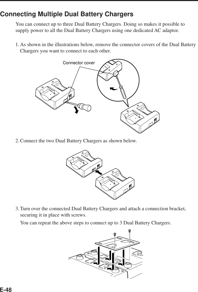 E-48Connecting Multiple Dual Battery ChargersYou can connect up to three Dual Battery Chargers. Doing so makes it possible tosupply power to all the Dual Battery Chargers using one dedicated AC adaptor.1.As shown in the illustrations below, remove the connector covers of the Dual BatteryChargers you want to connect to each other.Connector cover2.Connect the two Dual Battery Chargers as shown below.3.Turn over the connected Dual Battery Chargers and attach a connection bracket,securing it in place with screws.You can repeat the above steps to connect up to 3 Dual Battery Chargers.