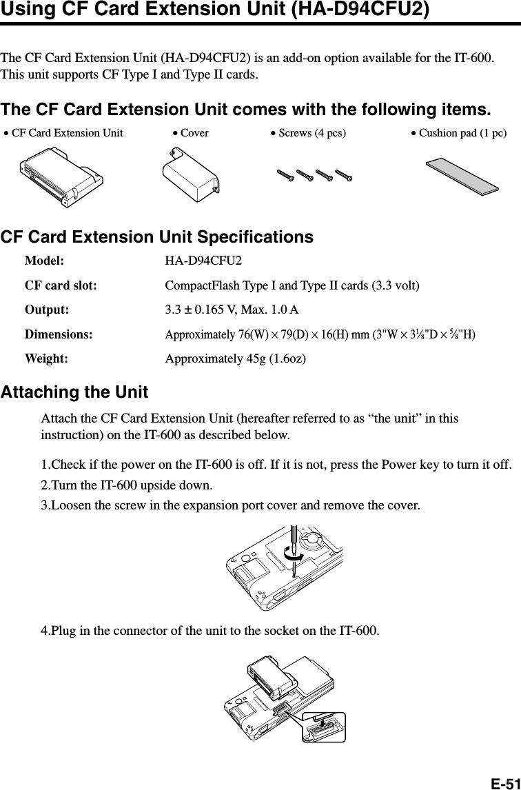 E-51Using CF Card Extension Unit (HA-D94CFU2)The CF Card Extension Unit (HA-D94CFU2) is an add-on option available for the IT-600.This unit supports CF Type I and Type II cards.The CF Card Extension Unit comes with the following items.CF Card Extension Unit SpecificationsModel: HA-D94CFU2CF card slot: CompactFlash Type I and Type II cards (3.3 volt)Output: 3.3 ± 0.165 V, Max. 1.0 ADimensions:Approximately 76(W) × 79(D) × 16(H) mm (3&quot;W × 31⁄8&quot;D × 5⁄8&quot;H)Weight: Approximately 45g (1.6oz)Attaching the UnitAttach the CF Card Extension Unit (hereafter referred to as “the unit” in thisinstruction) on the IT-600 as described below.1.Check if the power on the IT-600 is off. If it is not, press the Power key to turn it off.2.Turn the IT-600 upside down.3.Loosen the screw in the expansion port cover and remove the cover.4.Plug in the connector of the unit to the socket on the IT-600.• CF Card Extension Unit • Cover • Screws (4 pcs) • Cushion pad (1 pc)
