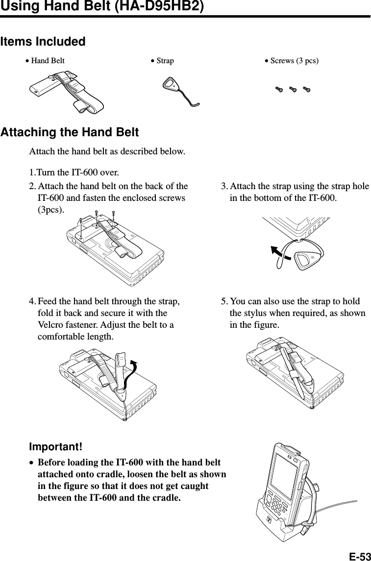 E-53Items IncludedAttaching the Hand BeltAttach the hand belt as described below.1.Turn the IT-600 over.Using Hand Belt (HA-D95HB2)• Hand Belt • Strap • Screws (3 pcs)Important!•Before loading the IT-600 with the hand beltattached onto cradle, loosen the belt as shownin the figure so that it does not get caughtbetween the IT-600 and the cradle.2. Attach the hand belt on the back of theIT-600 and fasten the enclosed screws(3pcs).              3. Attach the strap using the strap holein the bottom of the IT-600.4. Feed the hand belt through the strap,fold it back and secure it with theVelcro fastener. Adjust the belt to acomfortable length.5. You can also use the strap to holdthe stylus when required, as shownin the figure.