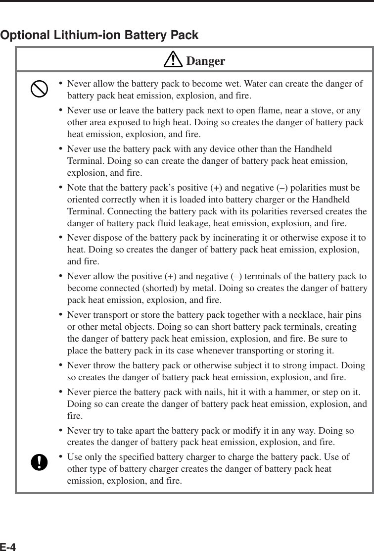 E-4Optional Lithium-ion Battery PackDanger•Never allow the battery pack to become wet. Water can create the danger ofbattery pack heat emission, explosion, and fire.•Never use or leave the battery pack next to open flame, near a stove, or anyother area exposed to high heat. Doing so creates the danger of battery packheat emission, explosion, and fire.•Never use the battery pack with any device other than the HandheldTerminal. Doing so can create the danger of battery pack heat emission,explosion, and fire.•Note that the battery pack’s positive (+) and negative (–) polarities must beoriented correctly when it is loaded into battery charger or the HandheldTerminal. Connecting the battery pack with its polarities reversed creates thedanger of battery pack fluid leakage, heat emission, explosion, and fire.•Never dispose of the battery pack by incinerating it or otherwise expose it toheat. Doing so creates the danger of battery pack heat emission, explosion,and fire.•Never allow the positive (+) and negative (–) terminals of the battery pack tobecome connected (shorted) by metal. Doing so creates the danger of batterypack heat emission, explosion, and fire.•Never transport or store the battery pack together with a necklace, hair pinsor other metal objects. Doing so can short battery pack terminals, creatingthe danger of battery pack heat emission, explosion, and fire. Be sure toplace the battery pack in its case whenever transporting or storing it.•Never throw the battery pack or otherwise subject it to strong impact. Doingso creates the danger of battery pack heat emission, explosion, and fire.•Never pierce the battery pack with nails, hit it with a hammer, or step on it.Doing so can create the danger of battery pack heat emission, explosion, andfire.•Never try to take apart the battery pack or modify it in any way. Doing socreates the danger of battery pack heat emission, explosion, and fire.•Use only the specified battery charger to charge the battery pack. Use ofother type of battery charger creates the danger of battery pack heatemission, explosion, and fire.