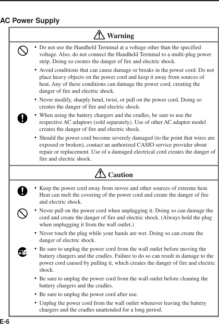 E-6AC Power SupplyWarning•Do not use the Handheld Terminal at a voltage other than the specifiedvoltage. Also, do not connect the Handheld Terminal to a multi-plug powerstrip. Doing so creates the danger of fire and electric shock.•Avoid conditions that can cause damage or breaks in the power cord. Do notplace heavy objects on the power cord and keep it away from sources ofheat. Any of these conditions can damage the power cord, creating thedanger of fire and electric shock.•Never modify, sharply bend, twist, or pull on the power cord. Doing socreates the danger of fire and electric shock.•When using the battery chargers and the cradles, be sure to use therespective AC adaptors (sold separately). Use of other AC adaptor modelcreates the danger of fire and electric shock.•Should the power cord become severely damaged (to the point that wires areexposed or broken), contact an authorized CASIO service provider aboutrepair or replacement. Use of a damaged electrical cord creates the danger offire and electric shock.Caution•Keep the power cord away from stoves and other sources of extreme heat.Heat can melt the covering of the power cord and create the danger of fireand electric shock.•Never pull on the power cord when unplugging it. Doing so can damage thecord and create the danger of fire and electric shock. (Always hold the plugwhen unplugging it from the wall outlet.)•Never touch the plug while your hands are wet. Doing so can create thedanger of electric shock.•Be sure to unplug the power cord from the wall outlet before moving thebattery chargers and the cradles. Failure to do so can result in damage to thepower cord caused by pulling it, which creates the danger of fire and electricshock.•Be sure to unplug the power cord from the wall outlet before cleaning thebattery chargers and the cradles.•Be sure to unplug the power cord after use.•Unplug the power cord from the wall outlet whenever leaving the batterychargers and the cradles unattended for a long period.