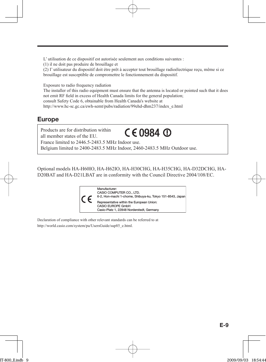 E-9L’ utilisation de ce dispositif est autorisée seulement aux conditions suivantes :(1) il ne doit pas produire de brouillage et(2) I’ utilisateur du dispositif doit étre prêt à accepter tout brouillage radioélectrique reçu, même si ce brouillage est susceptible de compromettre le fonctionnement du dispositif.Exposure to radio frequency radiationThe installer of this radio equipment must ensure that the antenna is located or pointed such that it does not emit RF ﬁ eld in excess of Health Canada limits for the general population;consult Safety Code 6, obtainable from Health Canada&apos;s website at http://www.hc-sc.gc.ca/ewh-semt/pubs/radiation/99ehd-dhm237/index_e.htmlEuropeProducts are for distribution within all member states of the EU.France limited to 2446.5-2483.5 MHz Indoor use.Belgium limited to 2400-2483.5 MHz Indoor, 2460-2483.5 MHz Outdoor use.09840984Optional models HA-H60IO, HA-H62IO, HA-H30CHG, HA-H35CHG, HA-D32DCHG, HA-D20BAT and HA-D21LBAT are in conformity with the Council Directive 2004/108/EC.Manufacturer:CASIO COMPUTER CO., LTD.6-2, Hon-machi 1-chome, Shibuya-ku, Tokyo 151-8543, JapanRepresentative within the European Union:CASIO EUROPE GmbHCasio-Platz 1, 22848 Norderstedt, GermanyDeclaration of compliance with other relevant standards can be referred to at http://world.casio.com/system/pa/UsersGuide/sup85_e.html.IT-800_E.indb   9IT-800_E.indb   9 2009/09/03   18:54:442009/09/03   18:54:44