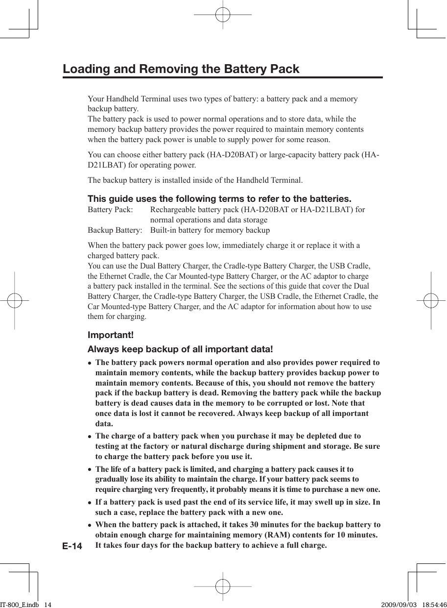 E-14Loading and Removing the Battery PackYour Handheld Terminal uses two types of battery: a battery pack and a memory backup battery.The battery pack is used to power normal operations and to store data, while the memory backup battery provides the power required to maintain memory contents when the battery pack power is unable to supply power for some reason.You can choose either battery pack (HA-D20BAT) or large-capacity battery pack (HA-D21LBAT) for operating power.The backup battery is installed inside of the Handheld Terminal.This guide uses the following terms to refer to the batteries.Battery Pack:  Rechargeable battery pack (HA-D20BAT or HA-D21LBAT) for normal operations and data storageBackup Battery:  Built-in battery for memory backupWhen the battery pack power goes low, immediately charge it or replace it with a charged battery pack.You can use the Dual Battery Charger, the Cradle-type Battery Charger, the USB Cradle, the Ethernet Cradle, the Car Mounted-type Battery Charger, or the AC adaptor to charge a battery pack installed in the terminal. See the sections of this guide that cover the Dual Battery Charger, the Cradle-type Battery Charger, the USB Cradle, the Ethernet Cradle, the Car Mounted-type Battery Charger, and the AC adaptor for information about how to use them for charging.Important!Always keep backup of all important data!The battery pack powers normal operation and also provides power required to maintain memory contents, while the backup battery provides backup power to maintain memory contents. Because of this, you should not remove the battery pack if the backup battery is dead. Removing the battery pack while the backup battery is dead causes data in the memory to be corrupted or lost. Note that once data is lost it cannot be recovered. Always keep backup of all important data.The charge of a battery pack when you purchase it may be depleted due to testing at the factory or natural discharge during shipment and storage. Be sure to charge the battery pack before you use it.The life of a battery pack is limited, and charging a battery pack causes it to gradually lose its ability to maintain the charge. If your battery pack seems to require charging very frequently, it probably means it is time to purchase a new one. If a battery pack is used past the end of its service life, it may swell up in size. In such a case, replace the battery pack with a new one.When the battery pack is attached, it takes 30 minutes for the backup battery to obtain enough charge for maintaining memory (RAM) contents for 10 minutes. It takes four days for the backup battery to achieve a full charge.•••••IT-800_E.indb   14IT-800_E.indb   14 2009/09/03   18:54:462009/09/03   18:54:46