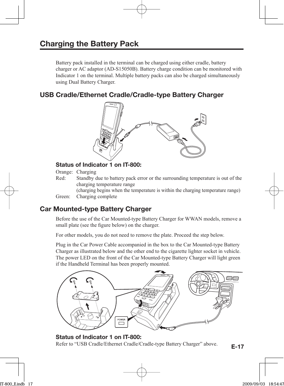 E-17Charging the Battery PackBattery pack installed in the terminal can be charged using either cradle, battery charger or AC adaptor (AD-S15050B). Battery charge condition can be monitored with Indicator 1 on the terminal. Multiple battery packs can also be charged simultaneously using Dual Battery Charger. USB Cradle/Ethernet Cradle/Cradle-type Battery ChargerStatus of Indicator 1 on IT-800:Orange:   ChargingRed:   Standby due to battery pack error or the surrounding temperature is out of the charging temperature range (charging begins when the temperature is within the charging temperature range)Green:   Charging completeCar Mounted-type Battery ChargerBefore the use of the Car Mounted-type Battery Charger for WWAN models, remove a small plate (see the ﬁ gure below) on the charger. For other models, you do not need to remove the plate. Proceed the step below. Plug in the Car Power Cable accompanied in the box to the Car Mounted-type Battery Charger as illustrated below and the other end to the cigarette lighter socket in vehicle.The power LED on the front of the Car Mounted-type Battery Charger will light green if the Handheld Terminal has been properly mounted.Status of Indicator 1 on IT-800:Refer to “USB Cradle/Ethernet Cradle/Cradle-type Battery Charger” above.IT-800_E.indb   17IT-800_E.indb   17 2009/09/03   18:54:472009/09/03   18:54:47