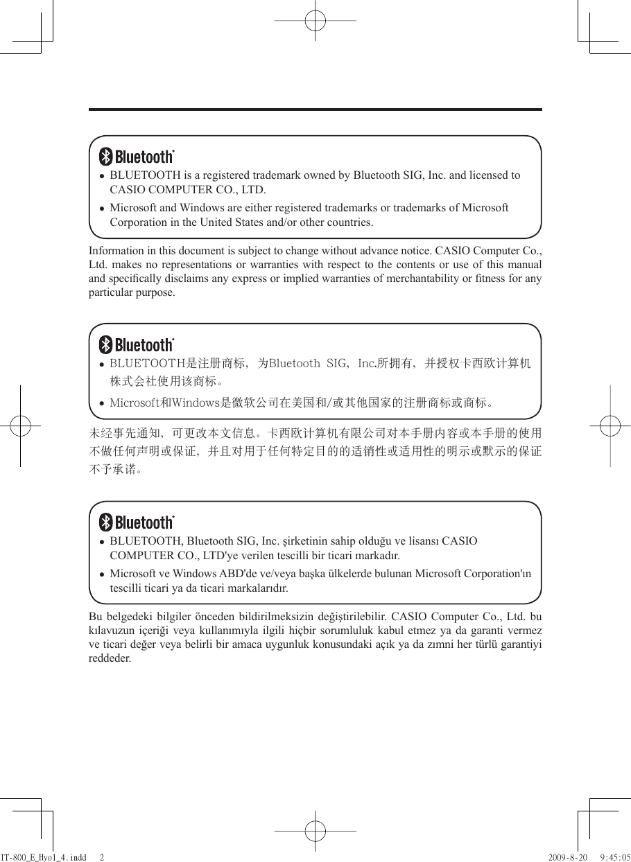 Information in this document is subject to change without advance notice. CASIO Computer Co., Ltd. makes no representations or warranties with respect to the contents or use of this manual and speciﬁ cally disclaims any express or implied warranties of merchantability or ﬁ tness for any particular purpose.BLUETOOTH is a registered trademark owned by Bluetooth SIG, Inc. and licensed to CASIO COMPUTER CO., LTD.Microsoft and Windows are either registered trademarks or trademarks of Microsoft Corporation in the United States and/or other countries.••未经事先通知ǈ可更改本文信息ă卡西欧计算机有限公司对本手册内容或本手册的使用不做任何声明或保证ǈ并且对用于任何特定目的的适销性或适用性的明示或默示的保证不予承诺ă• BLUETOOTH是注冊商標ǈ為Bluetooth  SIGǈInc.所擁有ǈ並授權卡西歐計算機株式會社使用該商標ă• Microsoft和Windows是微軟公司在美國和/或其他國家的注冊商標或商標ăBu belgedeki bilgiler önceden bildirilmeksizin değiştirilebilir. CASIO Computer Co., Ltd. bu kılavuzun içeriği veya kullanımıyla ilgili hiçbir sorumluluk kabul etmez ya da garanti vermez ve ticari değer veya belirli bir amaca uygunluk konusundaki açık ya da zımni her türlü garantiyi reddeder.BLUETOOTH, Bluetooth SIG, Inc. şirketinin sahip olduğu ve lisansı CASIO COMPUTER CO., LTD&apos;ye verilen tescilli bir ticari markadır.Microsoft ve Windows ABD&apos;de ve/veya başka ülkelerde bulunan Microsoft Corporation&apos;ın tescilli ticari ya da ticari markalarıdır.••IT-800_E_Hyo1_4.indd   2IT-800_E_Hyo1_4.indd   2 2009-8-20   9:45:052009-8-20   9:45:05