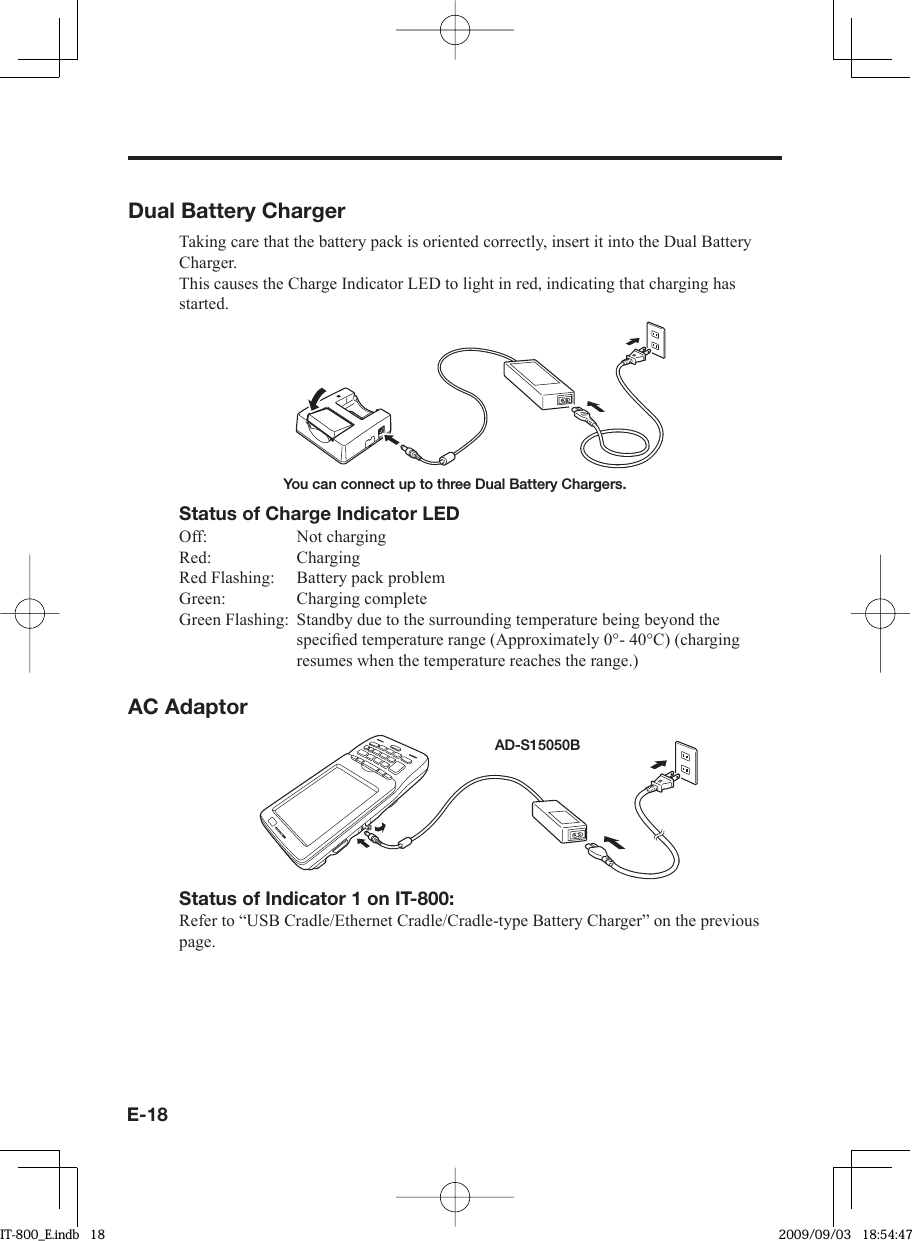 E-18Dual Battery ChargerTaking care that the battery pack is oriented correctly, insert it into the Dual Battery Charger.This causes the Charge Indicator LED to light in red, indicating that charging has started.You can connect up to three Dual Battery Chargers.Status of Charge Indicator LEDOff: Not chargingRed: ChargingRed Flashing:  Battery pack problemGreen: Charging completeGreen Flashing:  Standby due to the surrounding temperature being beyond the speciﬁ ed temperature range (Approximately 0°- 40°C) (charging resumes when the temperature reaches the range.)AC AdaptorAD-S15050BStatus of Indicator 1 on IT-800:Refer to “USB Cradle/Ethernet Cradle/Cradle-type Battery Charger” on the previous page. IT-800_E.indb   18IT-800_E.indb   18 2009/09/03   18:54:472009/09/03   18:54:47