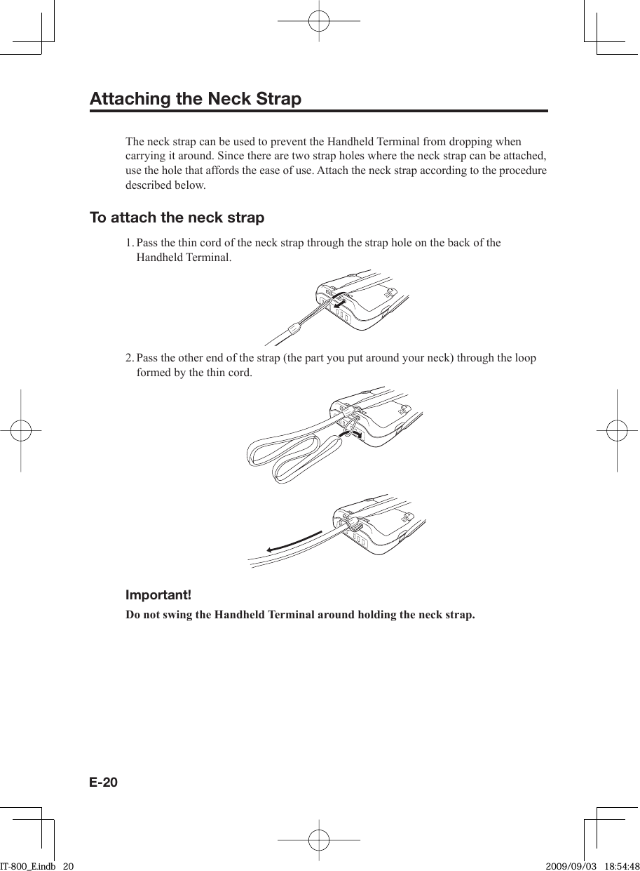 E-20Attaching the Neck StrapThe neck strap can be used to prevent the Handheld Terminal from dropping when carrying it around. Since there are two strap holes where the neck strap can be attached, use the hole that affords the ease of use. Attach the neck strap according to the procedure described below.To attach the neck strap1. Pass the thin cord of the neck strap through the strap hole on the back of the Handheld Terminal.2. Pass the other end of the strap (the part you put around your neck) through the loop formed by the thin cord.Important!Do not swing the Handheld Terminal around holding the neck strap.IT-800_E.indb   20IT-800_E.indb   20 2009/09/03   18:54:482009/09/03   18:54:48