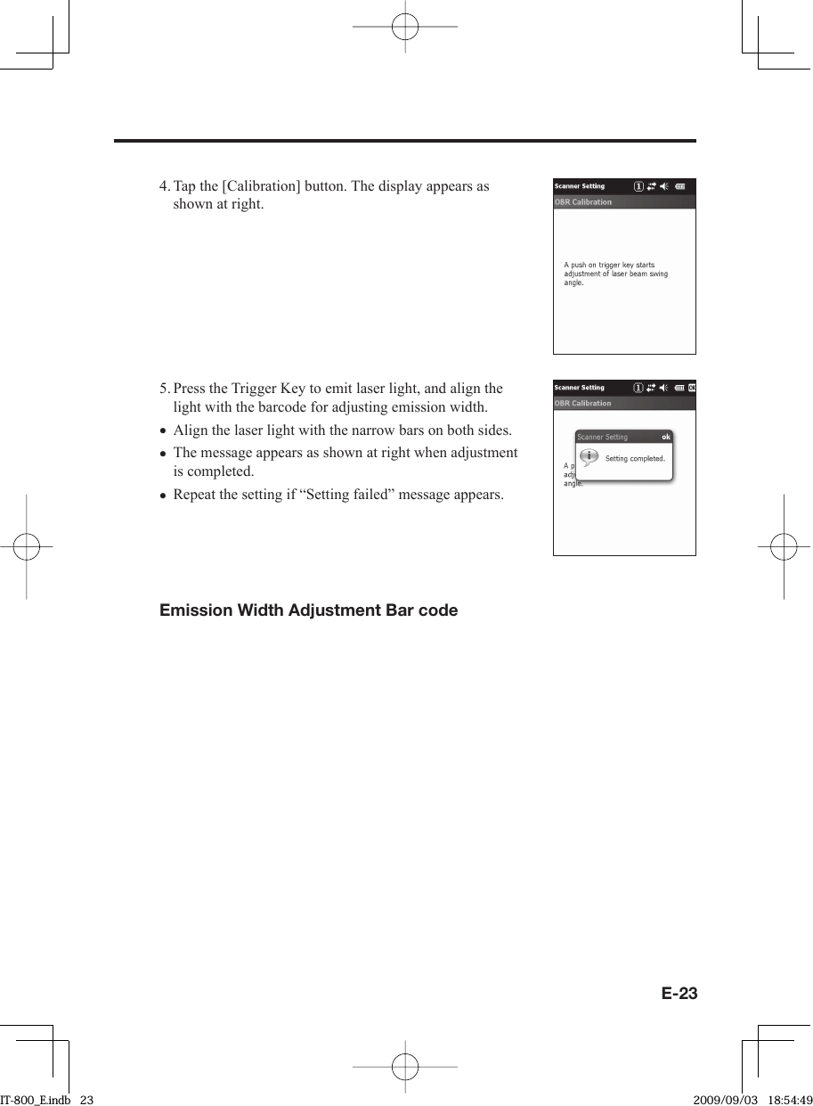 E-234. Tap the [Calibration] button. The display appears as shown at right.5. Press the Trigger Key to emit laser light, and align the light with the barcode for adjusting emission width.Align the laser light with the narrow bars on both sides.The message appears as shown at right when adjustment is completed.Repeat the setting if “Setting failed” message appears.Emission Width Adjustment Bar code•••IT-800_E.indb   23IT-800_E.indb   23 2009/09/03   18:54:492009/09/03   18:54:49