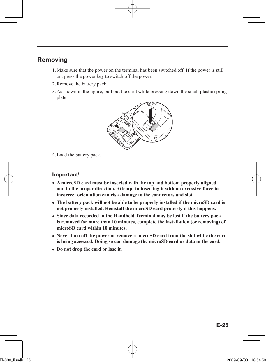 E-25Removing1. Make sure that the power on the terminal has been switched off. If the power is still on, press the power key to switch off the power.2. Remove the battery pack.3. As shown in the ﬁ gure, pull out the card while pressing down the small plastic spring plate.4. Load the battery pack.Important!A microSD card must be inserted with the top and bottom properly aligned and in the proper direction. Attempt in inserting it with an excessive force in incorrect orientation can risk damage to the connectors and slot.The battery pack will not be able to be properly installed if the microSD card is not properly installed. Reinstall the microSD card properly if this happens.Since data recorded in the Handheld Terminal may be lost if the battery pack is removed for more than 10 minutes, complete the installation (or removing) of microSD card within 10 minutes.Never turn off the power or remove a microSD card from the slot while the card is being accessed. Doing so can damage the microSD card or data in the card.Do not drop the card or lose it.•••••IT-800_E.indb   25IT-800_E.indb   25 2009/09/03   18:54:502009/09/03   18:54:50