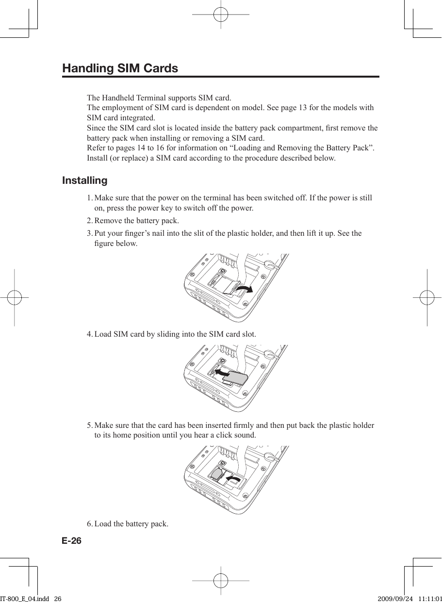 E-26Handling SIM CardsThe Handheld Terminal supports SIM card.The employment of SIM card is dependent on model. See page 13 for the models with SIM card integrated.Since the SIM card slot is located inside the battery pack compartment, ﬁ rst remove the battery pack when installing or removing a SIM card.Refer to pages 14 to 16 for information on “Loading and Removing the Battery Pack”. Install (or replace) a SIM card according to the procedure described below.Installing1. Make sure that the power on the terminal has been switched off. If the power is still on, press the power key to switch off the power.2. Remove the battery pack.3. Put your ﬁ nger’s nail into the slit of the plastic holder, and then lift it up. See the ﬁ gure below.4. Load SIM card by sliding into the SIM card slot.5. Make sure that the card has been inserted ﬁ rmly and then put back the plastic holder to its home position until you hear a click sound.6. Load the battery pack.IT-800_E_04.indd   26IT-800_E_04.indd   26 2009/09/24   11:11:012009/09/24   11:11:01