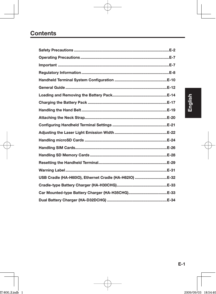 E-1ContentsSafety Precautions .........................................................................................E-2Operating Precautions ...................................................................................E-7Important  ........................................................................................................E-7Regulatory Information ..................................................................................E-8Handheld Terminal System Conﬁ guration .................................................E-10General Guide ...............................................................................................E-12Loading and Removing the Battery Pack ...................................................E-14Charging the Battery Pack ..........................................................................E-17Handling the Hand Belt ................................................................................E-19Attaching the Neck Strap.............................................................................E-20Conﬁ guring Handheld Terminal Settings ...................................................E-21Adjusting the Laser Light Emission Width .................................................E-22Handling microSD Cards .............................................................................E-24Handling SIM Cards......................................................................................E-26Handling SD Memory Cards ........................................................................E-28Resetting the Handheld Terminal ................................................................E-29Warning Label ...............................................................................................E-31USB Cradle (HA-H60IO), Ethernet Cradle (HA-H62IO) ..............................E-32Cradle-type Battery Charger (HA-H30CHG) ...............................................E-33Car Mounted-type Battery Charger (HA-H35CHG)....................................E-33Dual Battery Charger (HA-D32DCHG) ........................................................E-34EnglishIT-800_E.indb   1IT-800_E.indb   1 2009/09/03   18:54:402009/09/03   18:54:40