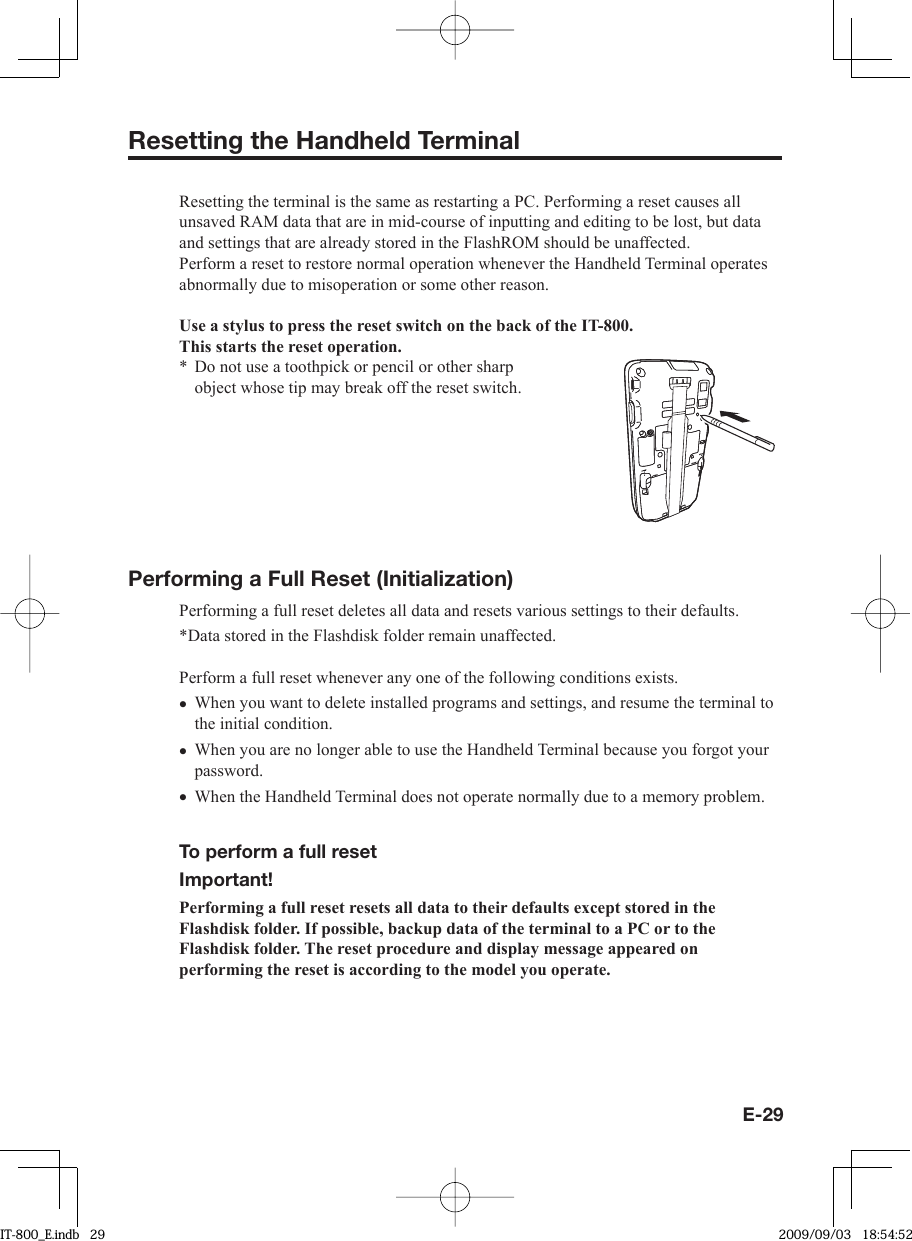 E-29Resetting the Handheld TerminalResetting the terminal is the same as restarting a PC. Performing a reset causes all unsaved RAM data that are in mid-course of inputting and editing to be lost, but data and settings that are already stored in the FlashROM should be unaffected.Perform a reset to restore normal operation whenever the Handheld Terminal operates abnormally due to misoperation or some other reason.Use a stylus to press the reset switch on the back of the IT-800.This starts the reset operation.Do not use a toothpick or pencil or other sharp object whose tip may break off the reset switch.Performing a Full Reset (Initialization) Performing a full reset deletes all data and resets various settings to their defaults.*Data stored in the Flashdisk folder remain unaffected.Perform a full reset whenever any one of the following conditions exists.When you want to delete installed programs and settings, and resume the terminal to the initial condition.When you are no longer able to use the Handheld Terminal because you forgot your password.When the Handheld Terminal does not operate normally due to a memory problem.  To perform a full reset Important!Performing a full reset resets all data to their defaults except stored in the Flashdisk folder. If possible, backup data of the terminal to a PC or to the Flashdisk folder. The reset procedure and display message appeared on performing the reset is according to the model you operate. *•••IT-800_E.indb   29IT-800_E.indb   29 2009/09/03   18:54:522009/09/03   18:54:52