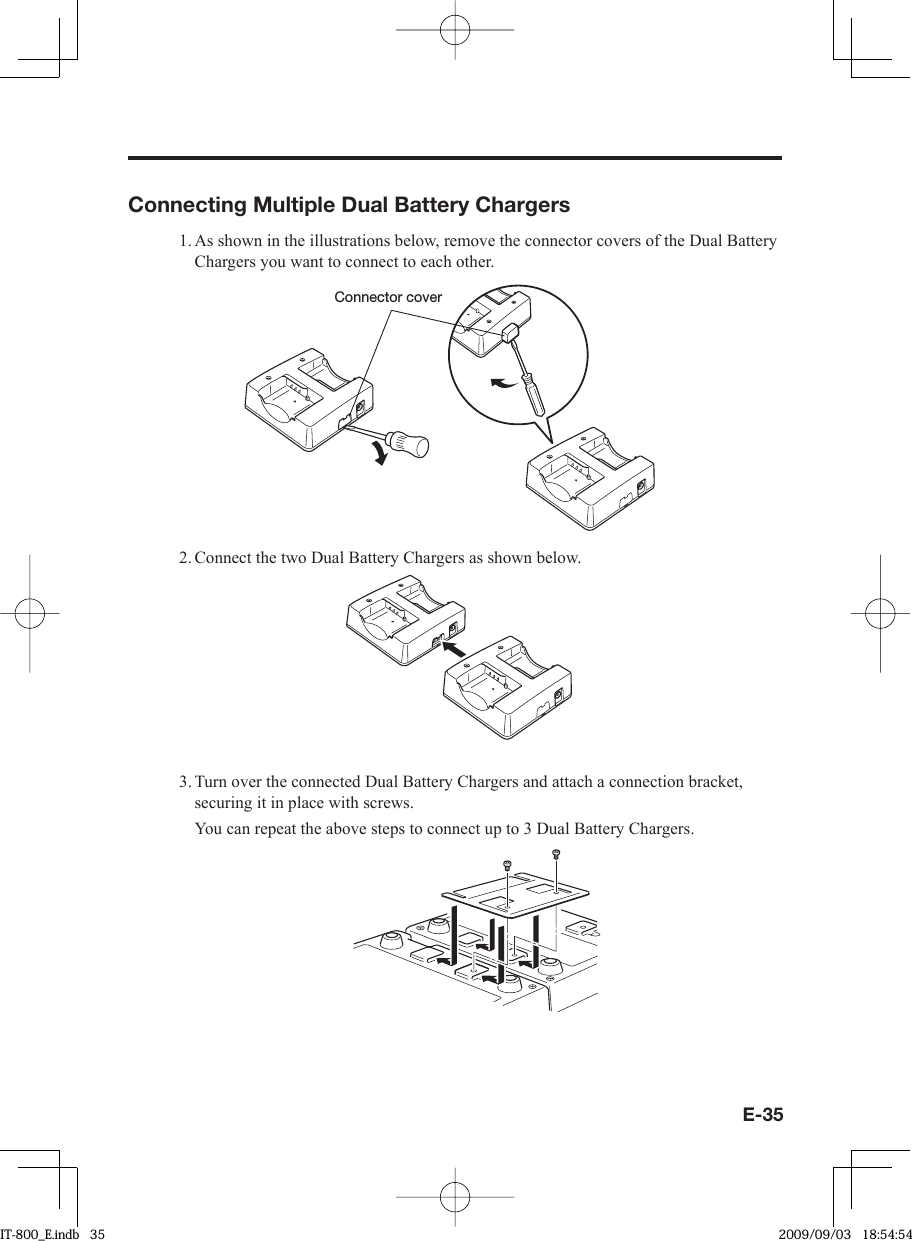 E-35Connecting Multiple Dual Battery Chargers1. As shown in the illustrations below, remove the connector covers of the Dual Battery Chargers you want to connect to each other.Connector cover2. Connect the two Dual Battery Chargers as shown below.3. Turn over the connected Dual Battery Chargers and attach a connection bracket, securing it in place with screws.  You can repeat the above steps to connect up to 3 Dual Battery Chargers.IT-800_E.indb   35IT-800_E.indb   35 2009/09/03   18:54:542009/09/03   18:54:54