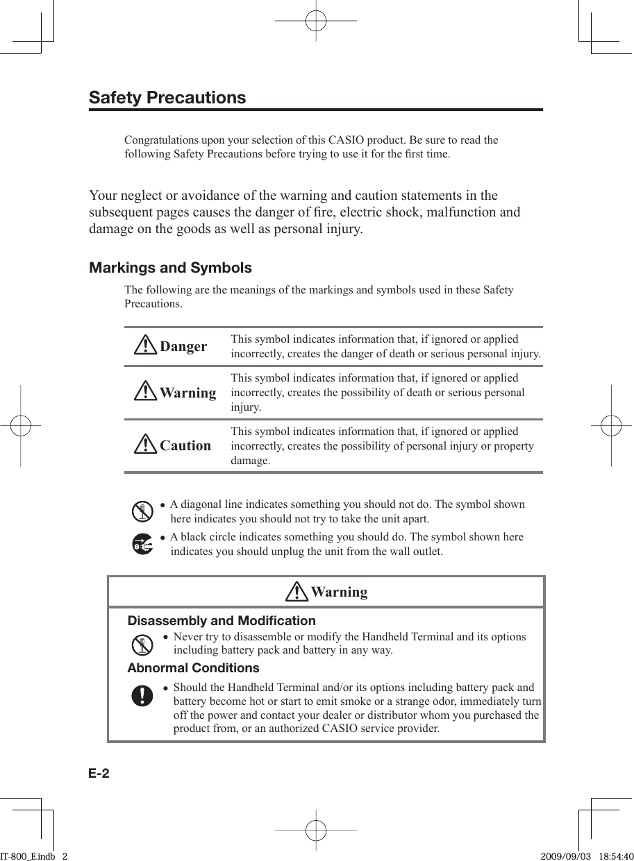 E-2Safety PrecautionsCongratulations upon your selection of this CASIO product. Be sure to read the following Safety Precautions before trying to use it for the ﬁ rst time. Your neglect or avoidance of the warning and caution statements in the subsequent pages causes the danger of ﬁ re, electric shock, malfunction and damage on the goods as well as personal injury.Markings and SymbolsThe following are the meanings of the markings and symbols used in these Safety Precautions. Danger This symbol indicates information that, if ignored or applied incorrectly, creates the danger of death or serious personal injury. WarningThis symbol indicates information that, if ignored or applied incorrectly, creates the possibility of death or serious personal injury. CautionThis symbol indicates information that, if ignored or applied incorrectly, creates the possibility of personal injury or property damage.A diagonal line indicates something you should not do. The symbol shown here indicates you should not try to take the unit apart.A black circle indicates something you should do. The symbol shown here indicates you should unplug the unit from the wall outlet. WarningDisassembly and Modiﬁ cationNever try to disassemble or modify the Handheld Terminal and its options including battery pack and battery in any way.Abnormal ConditionsShould the Handheld Terminal and/or its options including battery pack and battery become hot or start to emit smoke or a strange odor, immediately turn off the power and contact your dealer or distributor whom you purchased the product from, or an authorized CASIO service provider.••••IT-800_E.indb   2IT-800_E.indb   2 2009/09/03   18:54:402009/09/03   18:54:40