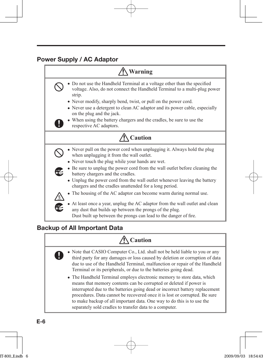 E-6Power Supply / AC Adaptor WarningDo not use the Handheld Terminal at a voltage other than the speciﬁ ed voltage. Also, do not connect the Handheld Terminal to a multi-plug power strip. Never modify, sharply bend, twist, or pull on the power cord.Never use a detergent to clean AC adaptor and its power cable, especially on the plug and the jack.When using the battery chargers and the cradles, be sure to use the respective AC adaptors. •••• CautionNever pull on the power cord when unplugging it. Always hold the plug when unplugging it from the wall outlet.Never touch the plug while your hands are wet. Be sure to unplug the power cord from the wall outlet before cleaning the battery chargers and the cradles.Unplug the power cord from the wall outlet whenever leaving the battery chargers and the cradles unattended for a long period.The housing of the AC adaptor can become warm during normal use. At least once a year, unplug the AC adaptor from the wall outlet and clean any dust that builds up between the prongs of the plug. Dust built up between the prongs can lead to the danger of ﬁ re. ••••••Backup of All Important Data CautionNote that CASIO Computer Co., Ltd. shall not be held liable to you or any third party for any damages or loss caused by deletion or corruption of data due to use of the Handheld Terminal, malfunction or repair of the Handheld Terminal or its peripherals, or due to the batteries going dead.The Handheld Terminal employs electronic memory to store data, which means that memory contents can be corrupted or deleted if power is interrupted due to the batteries going dead or incorrect battery replacement procedures. Data cannot be recovered once it is lost or corrupted. Be sure to make backup of all important data. One way to do this is to use the separately sold cradles to transfer data to a computer.••IT-800_E.indb   6IT-800_E.indb   6 2009/09/03   18:54:432009/09/03   18:54:43